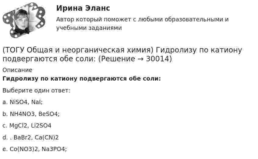      
          Описание
          Гидролизу по катиону подвергаются обе соли:Выберите один ответ:a. NiSO4, NaI; b. NH4NO3, BeSO4; c. MgCl2, Li2SO4 d. . BaBr2, Ca(CN)2 e. Co(NO3)2, Na3PO4;   
            
            
            (ТОГУ Общая и неорганическая химия) Гидролизу подвергается соль:  (ТОГУ Общая и неорганическая химия) Гидролизу по катиону подвергаются обе соли:(ТОГУ Общая и неорганическая химия) Железо при нагревании реагирует с концентрированным  раствором     H2SO4  с образованием продуктов реакции:(ТОГУ Общая и неорганическая химия) Ионно-молекулярному уравнению Н+ + ОН− = Н2О соответствует взаимодействие водных растворов веществ:(ТОГУ Общая и неорганическая химия) Ионно-молекулярному уравнению реакции Ba2+ + S2– = BaS                соответствует молекулярное уравнение:   (ТОГУ Общая и неорганическая химия) К металлам относится элемент, содержащий на внешнем уровне   электронов:(ТОГУ Общая и неорганическая химия) . Критерием самопроизвольного протекания процесса при T = const, P = const     является изменение функции: (ТОГУ Общая и неорганическая химия) В ионно-молекулярных уравнениях оба вещества записывают в виде       молекул:    (ТОГУ Общая и неорганическая химия) В коррозионной гальвано-паре для меди анодом является металл:(ТОГУ Общая и неорганическая химия) Восстановительная способность металлов последовательно возрастает в ряду....(ТОГУ Общая и неорганическая химия) В периодической системе число электронов в атоме элемента определяет параметр:(ТОГУ Общая и неорганическая химия)  В реакции 2CdS(Т) + 3O2(Г) = = 2CdO(Т) + 2SO2(Г); ∆Нохр < 0 для увеличения выхода продуктов следует(ТОГУ Общая и неорганическая химия) Высший гидроксид кислоту Н3ЭО4 образуют элементы группы:(ТОГУ Общая и неорганическая химия) Высшую степень окисления элемента определяет...