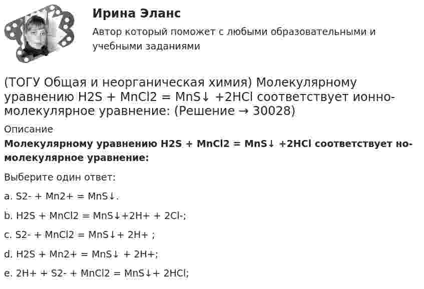     
          Описание
          Молекулярному уравнению    Н2S  + MnCl2 = MnS↓ +2HCl соответствует но-молекулярное уравнение:Выберите один ответ:a. S2-  + Mn2+  = MnS↓. b. Н2S + MnCl2 = MnS↓+2H+ + 2Cl-; c. S2-  + MnCl2 = MnS↓+ 2H+ ; d. Н2S + Mn2+   = MnS↓ + 2H+; e. 2Н+ + S2-  + MnCl2 = MnS↓+ 2HCl;   
            
            
            (ТОГУ Общая и неорганическая химия) . Критерием самопроизвольного протекания процесса при T = const, P = const     является изменение функции: (ТОГУ Общая и неорганическая химия) Молекулярному уравнению    Н2S  + MnCl2 = MnS↓ +2HCl соответствует ионно-молекулярное уравнение:(ТОГУ Общая и неорганическая химия) На аноде в коррозионном гальваническом элементе Zn | HCl | Pb протекает      процесс: (ТОГУ Общая и неорганическая химия)  Наиболее сильным окислителем является.....(ТОГУ Общая и неорганическая химия) На катоде в коррозионном гальваническом элементе Мn ‌| HCl ‌| Со протекает процесс:(ТОГУ Общая и неорганическая химия)  Низшую степень окисления сера проявляет в соединении.... (ТОГУ Общая и неорганическая химия) Нитрат кальция можно получить при взаимодействии...(ТОГУ Общая и неорганическая химия) Высшую степень окисления элемента определяет...(ТОГУ Общая и неорганическая химия)  Гидролиз AlCl3 усилится при добавлении в раствор вещества...(ТОГУ Общая и неорганическая химия) Гидролизу подвергается соль:  (ТОГУ Общая и неорганическая химия) Гидролизу по катиону подвергаются обе соли:(ТОГУ Общая и неорганическая химия) Железо при нагревании реагирует с концентрированным  раствором     H2SO4  с образованием продуктов реакции:(ТОГУ Общая и неорганическая химия) Ионно-молекулярному уравнению Н+ + ОН− = Н2О соответствует взаимодействие водных растворов веществ:(ТОГУ Общая и неорганическая химия) Ионно-молекулярному уравнению реакции Ba2+ + S2– = BaS                соответствует молекулярное уравнение:   