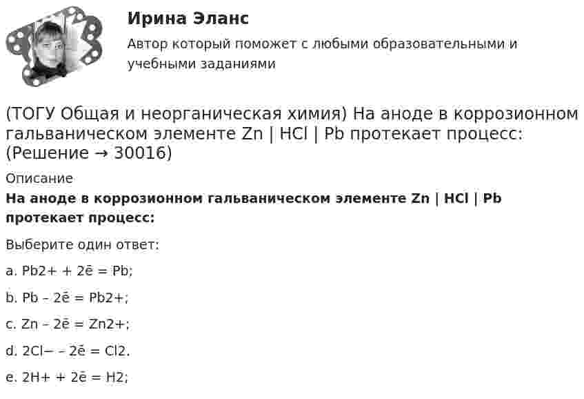      
          Описание
          На аноде в коррозионном гальваническом элементе Zn | HCl | Pb протекает      процесс: Выберите один ответ:a. Pb2+ + 2ē = Pb; b. Pb – 2ē = Pb2+; c. Zn – 2ē = Zn2+; d. 2Cl− – 2ē = Cl2. e. 2H+ + 2ē = H2;   
            
            
            (ТОГУ Общая и неорганическая химия) Молекулярному уравнению    Н2S  + MnCl2 = MnS↓ +2HCl соответствует ионно-молекулярное уравнение:(ТОГУ Общая и неорганическая химия) На аноде в коррозионном гальваническом элементе Zn | HCl | Pb протекает      процесс: (ТОГУ Общая и неорганическая химия)  Наиболее сильным окислителем является.....(ТОГУ Общая и неорганическая химия) На катоде в коррозионном гальваническом элементе Мn ‌| HCl ‌| Со протекает процесс:(ТОГУ Общая и неорганическая химия)  Низшую степень окисления сера проявляет в соединении.... (ТОГУ Общая и неорганическая химия) Нитрат кальция можно получить при взаимодействии...(ТОГУ Общая и неорганическая химия) Объём  0,5 моль молекул кислорода при н. у. равен величине:(ТОГУ Общая и неорганическая химия)  Гидролиз AlCl3 усилится при добавлении в раствор вещества...(ТОГУ Общая и неорганическая химия) Гидролизу подвергается соль:  (ТОГУ Общая и неорганическая химия) Гидролизу по катиону подвергаются обе соли:(ТОГУ Общая и неорганическая химия) Железо при нагревании реагирует с концентрированным  раствором     H2SO4  с образованием продуктов реакции:(ТОГУ Общая и неорганическая химия) Ионно-молекулярному уравнению Н+ + ОН− = Н2О соответствует взаимодействие водных растворов веществ:(ТОГУ Общая и неорганическая химия) Ионно-молекулярному уравнению реакции Ba2+ + S2– = BaS                соответствует молекулярное уравнение:   (ТОГУ Общая и неорганическая химия) К металлам относится элемент, содержащий на внешнем уровне   электронов: