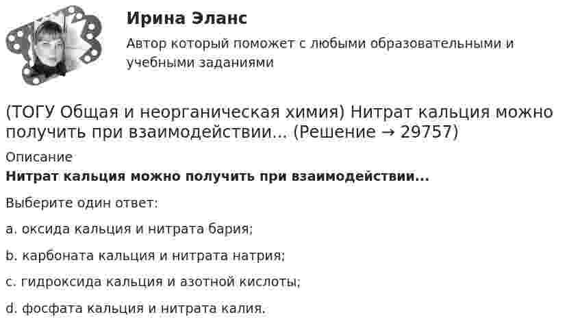      
          Описание
          Нитрат кальция можно получить при взаимодействии...Выберите один ответ:a. оксида кальция и нитрата бария; b. карбоната кальция и нитрата натрия; c. гидроксида кальция и азотной кислоты; d. фосфата кальция и нитрата калия.   
            
            
            (ТОГУ Общая и неорганическая химия)  Низшую степень окисления сера проявляет в соединении.... (ТОГУ Общая и неорганическая химия) Нитрат кальция можно получить при взаимодействии...(ТОГУ Общая и неорганическая химия) Объём  0,5 моль молекул кислорода при н. у. равен величине:(ТОГУ Общая и неорганическая химия)  Оксид марганца (IV) является по своим свойствам....(ТОГУ Общая и неорганическая химия)  При взаимодействии концентрированной H2SO4 со щелочными и щелочно-земельными металлами продуктом восстановления кислоты является....(ТОГУ Общая и неорганическая химия) Процессу восстановления соответствует превращение:(ТОГУ Общая и неорганическая химия) Процессу окисления соответствует схема.....(ТОГУ Общая и неорганическая химия) Ионно-молекулярному уравнению Н+ + ОН− = Н2О соответствует взаимодействие водных растворов веществ:(ТОГУ Общая и неорганическая химия) Ионно-молекулярному уравнению реакции Ba2+ + S2– = BaS                соответствует молекулярное уравнение:   (ТОГУ Общая и неорганическая химия) К металлам относится элемент, содержащий на внешнем уровне   электронов:(ТОГУ Общая и неорганическая химия) . Критерием самопроизвольного протекания процесса при T = const, P = const     является изменение функции: (ТОГУ Общая и неорганическая химия) Молекулярному уравнению    Н2S  + MnCl2 = MnS↓ +2HCl соответствует ионно-молекулярное уравнение:(ТОГУ Общая и неорганическая химия) На аноде в коррозионном гальваническом элементе Zn | HCl | Pb протекает      процесс: (ТОГУ Общая и неорганическая химия)  Наиболее сильным окислителем является.....