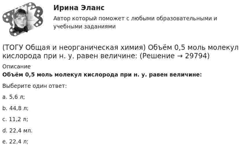      
          Описание
          Объём  0,5 моль молекул кислорода при н. у. равен величине:Выберите один ответ:a. 5,6 л; b. 44,8 л; c. 11,2 л; d. 22,4 мл. e. 22,4 л;   
            
            
            (ТОГУ Общая и неорганическая химия) Нитрат кальция можно получить при взаимодействии...(ТОГУ Общая и неорганическая химия) Объём  0,5 моль молекул кислорода при н. у. равен величине:(ТОГУ Общая и неорганическая химия)  Оксид марганца (IV) является по своим свойствам....(ТОГУ Общая и неорганическая химия)  При взаимодействии концентрированной H2SO4 со щелочными и щелочно-земельными металлами продуктом восстановления кислоты является....(ТОГУ Общая и неорганическая химия) Процессу восстановления соответствует превращение:(ТОГУ Общая и неорганическая химия) Процессу окисления соответствует схема.....(ТОГУ Общая и неорганическая химия)  Реакцией диспропорционирования является следующая реакция:(ТОГУ Общая и неорганическая химия) Ионно-молекулярному уравнению реакции Ba2+ + S2– = BaS                соответствует молекулярное уравнение:   (ТОГУ Общая и неорганическая химия) К металлам относится элемент, содержащий на внешнем уровне   электронов:(ТОГУ Общая и неорганическая химия) . Критерием самопроизвольного протекания процесса при T = const, P = const     является изменение функции: (ТОГУ Общая и неорганическая химия) Молекулярному уравнению    Н2S  + MnCl2 = MnS↓ +2HCl соответствует ионно-молекулярное уравнение:(ТОГУ Общая и неорганическая химия) На аноде в коррозионном гальваническом элементе Zn | HCl | Pb протекает      процесс: (ТОГУ Общая и неорганическая химия)  Наиболее сильным окислителем является.....(ТОГУ Общая и неорганическая химия) На катоде в коррозионном гальваническом элементе Мn ‌| HCl ‌| Со протекает процесс: