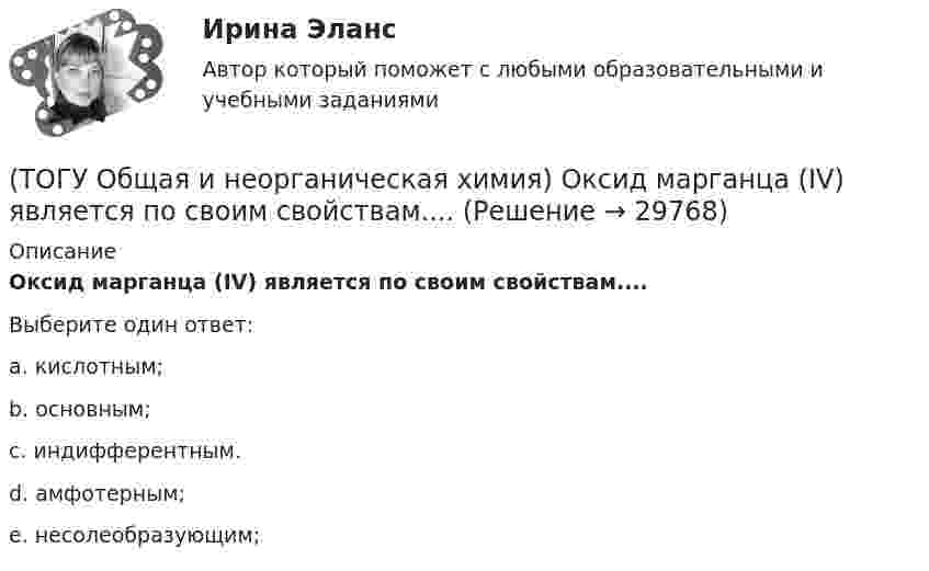      
          Описание
           Оксид марганца (IV) является по своим свойствам....Выберите один ответ:a. кислотным; b. основным; c. индифферентным. d. амфотерным; e. несолеобразующим;   
            
            
            (ТОГУ Общая и неорганическая химия) Объём  0,5 моль молекул кислорода при н. у. равен величине:(ТОГУ Общая и неорганическая химия)  Оксид марганца (IV) является по своим свойствам....(ТОГУ Общая и неорганическая химия)  При взаимодействии концентрированной H2SO4 со щелочными и щелочно-земельными металлами продуктом восстановления кислоты является....(ТОГУ Общая и неорганическая химия) Процессу восстановления соответствует превращение:(ТОГУ Общая и неорганическая химия) Процессу окисления соответствует схема.....(ТОГУ Общая и неорганическая химия)  Реакцией диспропорционирования является следующая реакция:(ТОГУ Общая и неорганическая химия) Среда щелочная в водном растворе соли:   (ТОГУ Общая и неорганическая химия) К металлам относится элемент, содержащий на внешнем уровне   электронов:(ТОГУ Общая и неорганическая химия) . Критерием самопроизвольного протекания процесса при T = const, P = const     является изменение функции: (ТОГУ Общая и неорганическая химия) Молекулярному уравнению    Н2S  + MnCl2 = MnS↓ +2HCl соответствует ионно-молекулярное уравнение:(ТОГУ Общая и неорганическая химия) На аноде в коррозионном гальваническом элементе Zn | HCl | Pb протекает      процесс: (ТОГУ Общая и неорганическая химия)  Наиболее сильным окислителем является.....(ТОГУ Общая и неорганическая химия) На катоде в коррозионном гальваническом элементе Мn ‌| HCl ‌| Со протекает процесс:(ТОГУ Общая и неорганическая химия)  Низшую степень окисления сера проявляет в соединении.... 