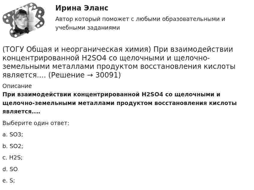      
          Описание
           При взаимодействии концентрированной H2SO4 со щелочными и щелочно-земельными металлами продуктом восстановления кислоты является....Выберите один ответ:a. SO3; b. SO2; c. H2S; d. SO e. S;   
            
            
            (ТОГУ Общая и неорганическая химия)  Оксид марганца (IV) является по своим свойствам....(ТОГУ Общая и неорганическая химия)  При взаимодействии концентрированной H2SO4 со щелочными и щелочно-земельными металлами продуктом восстановления кислоты является....(ТОГУ Общая и неорганическая химия) Процессу восстановления соответствует превращение:(ТОГУ Общая и неорганическая химия) Процессу окисления соответствует схема.....(ТОГУ Общая и неорганическая химия)  Реакцией диспропорционирования является следующая реакция:(ТОГУ Общая и неорганическая химия) Среда щелочная в водном растворе соли:   (ТОГУ Общая и неорганическая химия) С увеличением концентрации водорода в 2 раза скорость реакции, протекающей по уравнению N2 + 3H2↔2NH3 :(ТОГУ Общая и неорганическая химия) . Критерием самопроизвольного протекания процесса при T = const, P = const     является изменение функции: (ТОГУ Общая и неорганическая химия) Молекулярному уравнению    Н2S  + MnCl2 = MnS↓ +2HCl соответствует ионно-молекулярное уравнение:(ТОГУ Общая и неорганическая химия) На аноде в коррозионном гальваническом элементе Zn | HCl | Pb протекает      процесс: (ТОГУ Общая и неорганическая химия)  Наиболее сильным окислителем является.....(ТОГУ Общая и неорганическая химия) На катоде в коррозионном гальваническом элементе Мn ‌| HCl ‌| Со протекает процесс:(ТОГУ Общая и неорганическая химия)  Низшую степень окисления сера проявляет в соединении.... (ТОГУ Общая и неорганическая химия) Нитрат кальция можно получить при взаимодействии...
