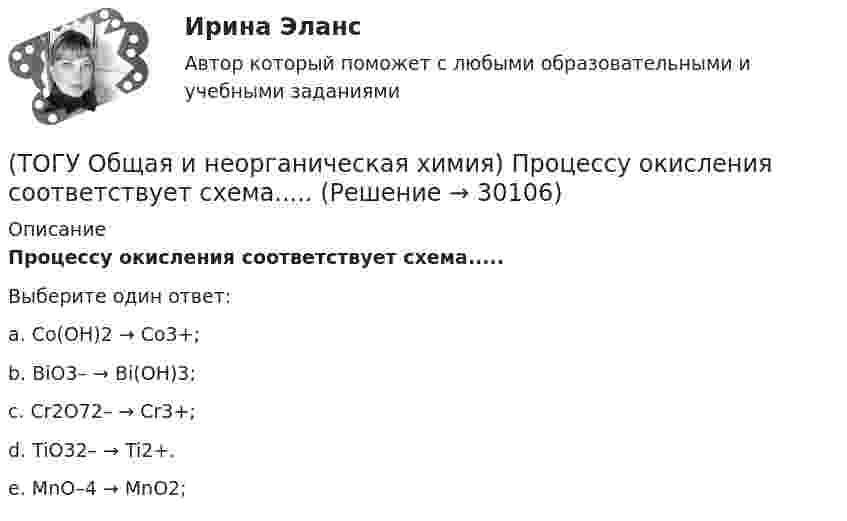      
          Описание
          Процессу окисления соответствует схема.....Выберите один ответ:a. Co(OH)2 → Co3+; b. BiO3– → Bi(OH)3; c. Cr2O72– → Cr3+; d. TiO32– → Ti2+. e. MnO–4 → MnO2;   
            
            
            (ТОГУ Общая и неорганическая химия) Процессу восстановления соответствует превращение:(ТОГУ Общая и неорганическая химия) Процессу окисления соответствует схема.....(ТОГУ Общая и неорганическая химия)  Реакцией диспропорционирования является следующая реакция:(ТОГУ Общая и неорганическая химия) Среда щелочная в водном растворе соли:   (ТОГУ Общая и неорганическая химия) С увеличением концентрации водорода в 2 раза скорость реакции, протекающей по уравнению N2 + 3H2↔2NH3 :(ТОГУ Общая и неорганическая химия) Только амфотерные оксиды находятся в ряду веществ:(ТОГУ Общая и неорганическая химия) Только кислотные оксиды находятся в ряду веществ:(ТОГУ Общая и неорганическая химия) На аноде в коррозионном гальваническом элементе Zn | HCl | Pb протекает      процесс: (ТОГУ Общая и неорганическая химия)  Наиболее сильным окислителем является.....(ТОГУ Общая и неорганическая химия) На катоде в коррозионном гальваническом элементе Мn ‌| HCl ‌| Со протекает процесс:(ТОГУ Общая и неорганическая химия)  Низшую степень окисления сера проявляет в соединении.... (ТОГУ Общая и неорганическая химия) Нитрат кальция можно получить при взаимодействии...(ТОГУ Общая и неорганическая химия) Объём  0,5 моль молекул кислорода при н. у. равен величине:(ТОГУ Общая и неорганическая химия)  Оксид марганца (IV) является по своим свойствам....