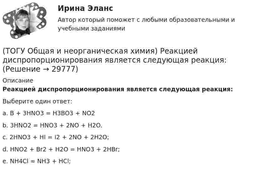      
          Описание
           Реакцией диспропорционирования является следующая реакция:Выберите один ответ:a. B + 3HNO3 = H3BO3 + NO2 b. 3HNO2 = HNO3 + 2NO + H2O. c. 2HNO3 + HI = I2  + 2NO + 2H2O; d. HNO2 + Br2 + H2O = HNO3 + 2HBr; e. NH4Cl = NH3 + HCl;   
            
            
            (ТОГУ Общая и неорганическая химия) Процессу окисления соответствует схема.....(ТОГУ Общая и неорганическая химия)  Реакцией диспропорционирования является следующая реакция:(ТОГУ Общая и неорганическая химия) Среда щелочная в водном растворе соли:   (ТОГУ Общая и неорганическая химия) С увеличением концентрации водорода в 2 раза скорость реакции, протекающей по уравнению N2 + 3H2↔2NH3 :(ТОГУ Общая и неорганическая химия) Только амфотерные оксиды находятся в ряду веществ:(ТОГУ Общая и неорганическая химия) Только кислотные оксиды находятся в ряду веществ:(ТОГУ Общая и неорганическая химия) Только при высокой температуре реагируют с водой оба металла:(ТОГУ Общая и неорганическая химия)  Наиболее сильным окислителем является.....(ТОГУ Общая и неорганическая химия) На катоде в коррозионном гальваническом элементе Мn ‌| HCl ‌| Со протекает процесс:(ТОГУ Общая и неорганическая химия)  Низшую степень окисления сера проявляет в соединении.... (ТОГУ Общая и неорганическая химия) Нитрат кальция можно получить при взаимодействии...(ТОГУ Общая и неорганическая химия) Объём  0,5 моль молекул кислорода при н. у. равен величине:(ТОГУ Общая и неорганическая химия)  Оксид марганца (IV) является по своим свойствам....(ТОГУ Общая и неорганическая химия)  При взаимодействии концентрированной H2SO4 со щелочными и щелочно-земельными металлами продуктом восстановления кислоты является....