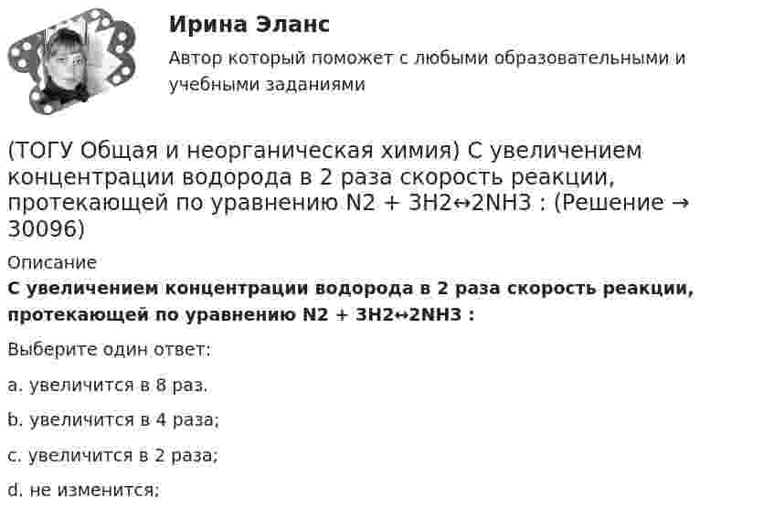      
          Описание
          С увеличением концентрации водорода в 2 раза скорость реакции, протекающей по уравнению N2 + 3H2↔2NH3 :Выберите один ответ:a. увеличится в 8 раз. b. увеличится в 4 раза; c. увеличится в 2 раза; d. не изменится;   
            
            
            (ТОГУ Общая и неорганическая химия) Среда щелочная в водном растворе соли:   (ТОГУ Общая и неорганическая химия) С увеличением концентрации водорода в 2 раза скорость реакции, протекающей по уравнению N2 + 3H2↔2NH3 :(ТОГУ Общая и неорганическая химия) Только амфотерные оксиды находятся в ряду веществ:(ТОГУ Общая и неорганическая химия) Только кислотные оксиды находятся в ряду веществ:(ТОГУ Общая и неорганическая химия) Только при высокой температуре реагируют с водой оба металла:(ТОГУ Общая и неорганическая химия) Укажите ряд, в котором приведены только кислые соли:(ТОГУ Общая и неорганическая химия)  Уравнение Нернста для расчёта потенциала электрода Cd в 0,1 М растворе CdSO4  имеет вид:(ТОГУ Общая и неорганическая химия)  Низшую степень окисления сера проявляет в соединении.... (ТОГУ Общая и неорганическая химия) Нитрат кальция можно получить при взаимодействии...(ТОГУ Общая и неорганическая химия) Объём  0,5 моль молекул кислорода при н. у. равен величине:(ТОГУ Общая и неорганическая химия)  Оксид марганца (IV) является по своим свойствам....(ТОГУ Общая и неорганическая химия)  При взаимодействии концентрированной H2SO4 со щелочными и щелочно-земельными металлами продуктом восстановления кислоты является....(ТОГУ Общая и неорганическая химия) Процессу восстановления соответствует превращение:(ТОГУ Общая и неорганическая химия) Процессу окисления соответствует схема.....
