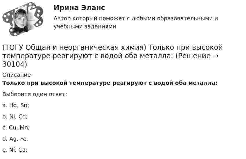      
          Описание
          Только при высокой температуре реагируют с водой оба металла:Выберите один ответ:a. Hg, Sn; b. Ni, Cd; c. Cu, Mn; d. Ag, Fe. e. Ni, Cа;   
            
            
            (ТОГУ Общая и неорганическая химия) Только кислотные оксиды находятся в ряду веществ:(ТОГУ Общая и неорганическая химия) Только при высокой температуре реагируют с водой оба металла:(ТОГУ Общая и неорганическая химия) Укажите ряд, в котором приведены только кислые соли:(ТОГУ Общая и неорганическая химия)  Уравнение Нернста для расчёта потенциала электрода Cd в 0,1 М растворе CdSO4  имеет вид:(ТОГУ Общая и неорганическая химия) Фенол-фталеин окрашивает раствор в малиновый цвет, если рН раствора  равен величине:(ТОГУ Общая и неорганическая химия) Число эквивалентности марганца равно 3 в соединении:(ТОГУ Общая и неорганическая химия)  Электрохимическая коррозия металлов протекает в среде:   (ТОГУ Общая и неорганическая химия)  Оксид марганца (IV) является по своим свойствам....(ТОГУ Общая и неорганическая химия)  При взаимодействии концентрированной H2SO4 со щелочными и щелочно-земельными металлами продуктом восстановления кислоты является....(ТОГУ Общая и неорганическая химия) Процессу восстановления соответствует превращение:(ТОГУ Общая и неорганическая химия) Процессу окисления соответствует схема.....(ТОГУ Общая и неорганическая химия)  Реакцией диспропорционирования является следующая реакция:(ТОГУ Общая и неорганическая химия) Среда щелочная в водном растворе соли:   (ТОГУ Общая и неорганическая химия) С увеличением концентрации водорода в 2 раза скорость реакции, протекающей по уравнению N2 + 3H2↔2NH3 :