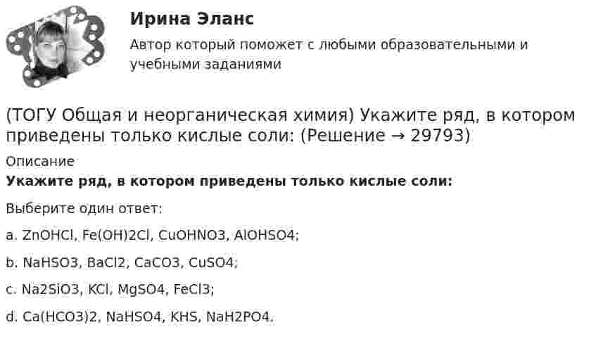      
          Описание
          Укажите ряд, в котором приведены только кислые соли:Выберите один ответ:a. ZnOHCl, Fe(OH)2Cl, CuOHNO3, AlOHSO4; b. NaHSO3, BaCl2, CaCO3, CuSO4; c. Na2SiO3, KCl, MgSO4, FeCl3; d. Ca(HCO3)2, NaHSO4, KHS, NaH2PO4.   
            
            
            (ТОГУ Общая и неорганическая химия) Только при высокой температуре реагируют с водой оба металла:(ТОГУ Общая и неорганическая химия) Укажите ряд, в котором приведены только кислые соли:(ТОГУ Общая и неорганическая химия)  Уравнение Нернста для расчёта потенциала электрода Cd в 0,1 М растворе CdSO4  имеет вид:(ТОГУ Общая и неорганическая химия) Фенол-фталеин окрашивает раствор в малиновый цвет, если рН раствора  равен величине:(ТОГУ Общая и неорганическая химия) Число эквивалентности марганца равно 3 в соединении:(ТОГУ Общая и неорганическая химия)  Электрохимическая коррозия металлов протекает в среде:   (ТОГУ Общая и неорганическая химия) Электрохимическая коррозия с водородной деполяризацией протекает в      среде с рН:    (ТОГУ Общая и неорганическая химия)  При взаимодействии концентрированной H2SO4 со щелочными и щелочно-земельными металлами продуктом восстановления кислоты является....(ТОГУ Общая и неорганическая химия) Процессу восстановления соответствует превращение:(ТОГУ Общая и неорганическая химия) Процессу окисления соответствует схема.....(ТОГУ Общая и неорганическая химия)  Реакцией диспропорционирования является следующая реакция:(ТОГУ Общая и неорганическая химия) Среда щелочная в водном растворе соли:   (ТОГУ Общая и неорганическая химия) С увеличением концентрации водорода в 2 раза скорость реакции, протекающей по уравнению N2 + 3H2↔2NH3 :(ТОГУ Общая и неорганическая химия) Только амфотерные оксиды находятся в ряду веществ:
