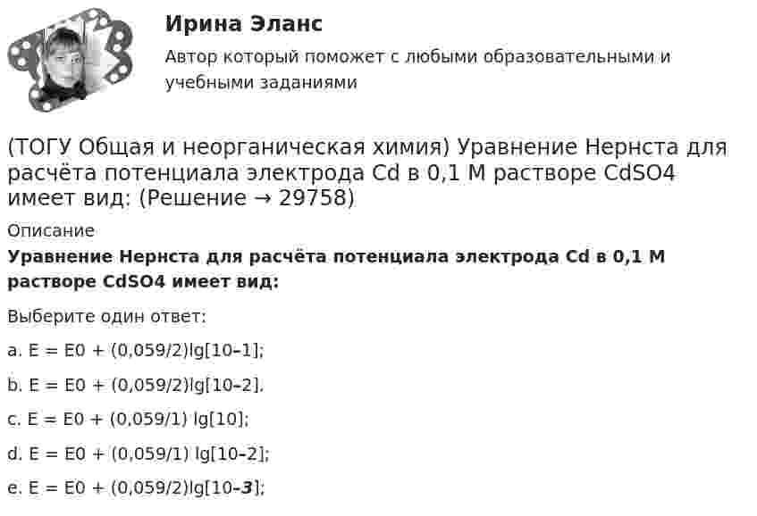      
          Описание
           Уравнение Нернста для расчёта потенциала электрода Cd в 0,1 М растворе CdSO4  имеет вид:Выберите один ответ:a. E = E0 + (0,059/2)lg[10–1]; b. E = E0 + (0,059/2)lg[10–2]. c. E = E0 + (0,059/1) lg[10]; d. E = E0 + (0,059/1) lg[10–2]; e. E = E0 + (0,059/2)lg[10–3];   
            
            
            (ТОГУ Общая и неорганическая химия) Укажите ряд, в котором приведены только кислые соли:(ТОГУ Общая и неорганическая химия)  Уравнение Нернста для расчёта потенциала электрода Cd в 0,1 М растворе CdSO4  имеет вид:(ТОГУ Общая и неорганическая химия) Фенол-фталеин окрашивает раствор в малиновый цвет, если рН раствора  равен величине:(ТОГУ Общая и неорганическая химия) Число эквивалентности марганца равно 3 в соединении:(ТОГУ Общая и неорганическая химия)  Электрохимическая коррозия металлов протекает в среде:   (ТОГУ Общая и неорганическая химия) Электрохимическая коррозия с водородной деполяризацией протекает в      среде с рН:    (ТОГУ Общая и неорганическая химия)   Элементу четвертого периода соответствует электронная формула атома(ТОГУ Общая и неорганическая химия) Процессу восстановления соответствует превращение:(ТОГУ Общая и неорганическая химия) Процессу окисления соответствует схема.....(ТОГУ Общая и неорганическая химия)  Реакцией диспропорционирования является следующая реакция:(ТОГУ Общая и неорганическая химия) Среда щелочная в водном растворе соли:   (ТОГУ Общая и неорганическая химия) С увеличением концентрации водорода в 2 раза скорость реакции, протекающей по уравнению N2 + 3H2↔2NH3 :(ТОГУ Общая и неорганическая химия) Только амфотерные оксиды находятся в ряду веществ:(ТОГУ Общая и неорганическая химия) Только кислотные оксиды находятся в ряду веществ: