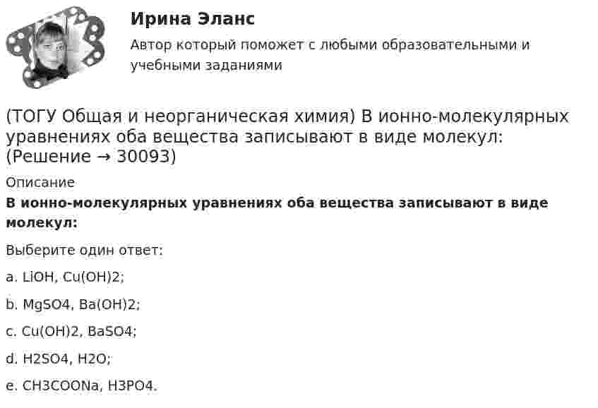      
          Описание
          В ионно-молекулярных уравнениях оба вещества записывают в виде       молекул:    Выберите один ответ:a. LiОН, Cu(OH)2; b. MgSO4, Ba(OH)2; c. Cu(OH)2, BaSO4; d. H2SO4, H2O; e. СН3СООNa, H3PO4.   
            
            
            (ТОГУ Общая и неорганическая химия) Веществу NaHS соответствует класс соединения и название:(ТОГУ Общая и неорганическая химия) В ионно-молекулярных уравнениях оба вещества записывают в виде       молекул:    (ТОГУ Общая и неорганическая химия) В коррозионной гальвано-паре для меди анодом является металл:(ТОГУ Общая и неорганическая химия) Восстановительная способность металлов последовательно возрастает в ряду....(ТОГУ Общая и неорганическая химия) В периодической системе число электронов в атоме элемента определяет параметр:(ТОГУ Общая и неорганическая химия)  В реакции 2CdS(Т) + 3O2(Г) = = 2CdO(Т) + 2SO2(Г); ∆Нохр < 0 для увеличения выхода продуктов следует(ТОГУ Общая и неорганическая химия) Высший гидроксид кислоту Н3ЭО4 образуют элементы группы:(ТОГУ) На сколько стадий подразделяются инженерные изыскания.(ТОГУ) Низкий коэффициент полезного действия имеют………передачи:(ТОГУ Общая и неорганическая химия)  d-элементу соответствует следующая электронная формула атома:(ТОГУ Общая и неорганическая химия) Анодным покрытием для свинца является металл:(ТОГУ Общая и неорганическая химия)  Атому металла соответствует электронная формула....(ТОГУ Общая и неорганическая химия) Атому неметалла соответствует конфигурация валентных электронов....(ТОГУ Общая и неорганическая химия) В 2 л раствора Na2CO3  с молярной концентрацией, равной 0,05 моль/л,    содержится количество соли (моль):