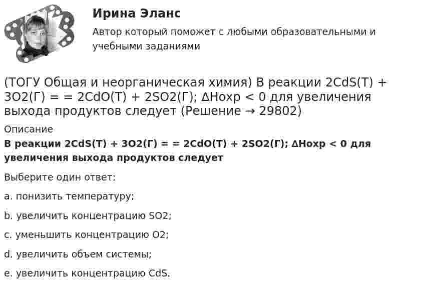      
          Описание
           В реакции 2CdS(Т) + 3O2(Г) = = 2CdO(Т) + 2SO2(Г); ∆Нохр < 0 для увеличения выхода продуктов следуетВыберите один ответ:a. понизить температуру; b. увеличить концентрацию SO2; c. уменьшить концентрацию O2; d. увеличить объем системы; e. увеличить концентрацию CdS.   
            
            
            (ТОГУ Общая и неорганическая химия) В периодической системе число электронов в атоме элемента определяет параметр:(ТОГУ Общая и неорганическая химия)  В реакции 2CdS(Т) + 3O2(Г) = = 2CdO(Т) + 2SO2(Г); ∆Нохр < 0 для увеличения выхода продуктов следует(ТОГУ Общая и неорганическая химия) Высший гидроксид кислоту Н3ЭО4 образуют элементы группы:(ТОГУ Общая и неорганическая химия) Высшую степень окисления элемента определяет...(ТОГУ Общая и неорганическая химия)  Гидролиз AlCl3 усилится при добавлении в раствор вещества...(ТОГУ Общая и неорганическая химия) Гидролизу подвергается соль:  (ТОГУ Общая и неорганическая химия) Гидролизу по катиону подвергаются обе соли:(ТОГУ Общая и неорганическая химия)  Атому металла соответствует электронная формула....(ТОГУ Общая и неорганическая химия) Атому неметалла соответствует конфигурация валентных электронов....(ТОГУ Общая и неорганическая химия) В 2 л раствора Na2CO3  с молярной концентрацией, равной 0,05 моль/л,    содержится количество соли (моль):(ТОГУ Общая и неорганическая химия) Верным является утверждение, что(ТОГУ Общая и неорганическая химия) Веществу NaHS соответствует класс соединения и название:(ТОГУ Общая и неорганическая химия) В ионно-молекулярных уравнениях оба вещества записывают в виде       молекул:    (ТОГУ Общая и неорганическая химия) В коррозионной гальвано-паре для меди анодом является металл: