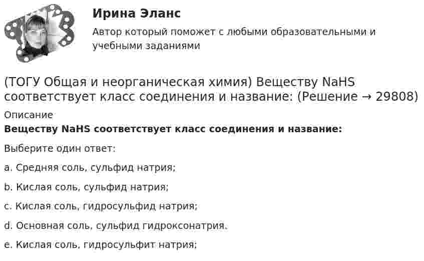      
          Описание
          Веществу NaHS соответствует класс соединения и название:Выберите один ответ:a. Средняя соль, сульфид натрия;  b. Кислая соль, сульфид натрия;  c. Кислая соль, гидросульфид натрия; d. Основная соль, сульфид гидроксонатрия. e. Кислая соль, гидросульфит натрия;   
            
            
            (ТОГУ Общая и неорганическая химия) Верным является утверждение, что(ТОГУ Общая и неорганическая химия) Веществу NaHS соответствует класс соединения и название:(ТОГУ Общая и неорганическая химия) В ионно-молекулярных уравнениях оба вещества записывают в виде       молекул:    (ТОГУ Общая и неорганическая химия) В коррозионной гальвано-паре для меди анодом является металл:(ТОГУ Общая и неорганическая химия) Восстановительная способность металлов последовательно возрастает в ряду....(ТОГУ Общая и неорганическая химия) В периодической системе число электронов в атоме элемента определяет параметр:(ТОГУ Общая и неорганическая химия)  В реакции 2CdS(Т) + 3O2(Г) = = 2CdO(Т) + 2SO2(Г); ∆Нохр < 0 для увеличения выхода продуктов следует(ТОГУ) На рисунке изображен прибор для измерения(ТОГУ) На сколько стадий подразделяются инженерные изыскания.(ТОГУ) Низкий коэффициент полезного действия имеют………передачи:(ТОГУ Общая и неорганическая химия)  d-элементу соответствует следующая электронная формула атома:(ТОГУ Общая и неорганическая химия) Анодным покрытием для свинца является металл:(ТОГУ Общая и неорганическая химия)  Атому металла соответствует электронная формула....(ТОГУ Общая и неорганическая химия) Атому неметалла соответствует конфигурация валентных электронов....