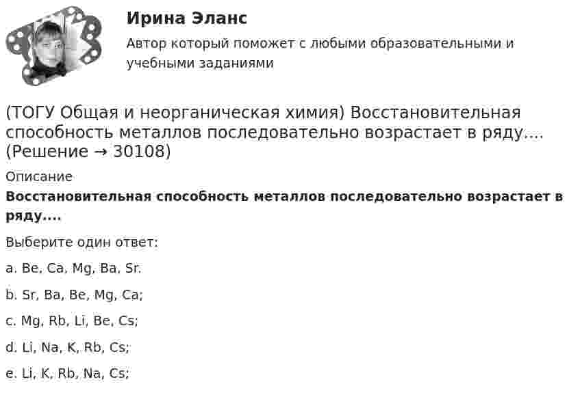      
          Описание
          Восстановительная способность металлов последовательно возрастает в ряду....Выберите один ответ:a. Be, Ca, Mg, Ba, Sr. b. Sr, Ba, Be, Mg, Ca; c. Mg, Rb, Li, Be, Cs; d. Li, Na, K, Rb, Cs; e. Li, K, Rb, Na, Cs;  
            
            
            (ТОГУ Общая и неорганическая химия) В коррозионной гальвано-паре для меди анодом является металл:(ТОГУ Общая и неорганическая химия) Восстановительная способность металлов последовательно возрастает в ряду....(ТОГУ Общая и неорганическая химия) В периодической системе число электронов в атоме элемента определяет параметр:(ТОГУ Общая и неорганическая химия)  В реакции 2CdS(Т) + 3O2(Г) = = 2CdO(Т) + 2SO2(Г); ∆Нохр < 0 для увеличения выхода продуктов следует(ТОГУ Общая и неорганическая химия) Высший гидроксид кислоту Н3ЭО4 образуют элементы группы:(ТОГУ Общая и неорганическая химия) Высшую степень окисления элемента определяет...(ТОГУ Общая и неорганическая химия)  Гидролиз AlCl3 усилится при добавлении в раствор вещества...(ТОГУ Общая и неорганическая химия)  d-элементу соответствует следующая электронная формула атома:(ТОГУ Общая и неорганическая химия) Анодным покрытием для свинца является металл:(ТОГУ Общая и неорганическая химия)  Атому металла соответствует электронная формула....(ТОГУ Общая и неорганическая химия) Атому неметалла соответствует конфигурация валентных электронов....(ТОГУ Общая и неорганическая химия) В 2 л раствора Na2CO3  с молярной концентрацией, равной 0,05 моль/л,    содержится количество соли (моль):(ТОГУ Общая и неорганическая химия) Верным является утверждение, что(ТОГУ Общая и неорганическая химия) Веществу NaHS соответствует класс соединения и название: