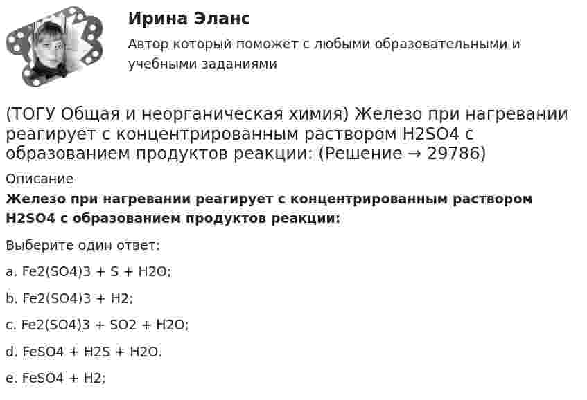      
          Описание
          Железо при нагревании реагирует с концентрированным  раствором     H2SO4  с образованием продуктов реакции:Выберите один ответ:a. Fe2(SO4)3 + S + H2O; b. Fe2(SO4)3 + H2; c. Fe2(SO4)3 + SО2 + H2O; d. FeSO4 + H2S + H2O. e. FeSO4 + H2;   
            
            
            (ТОГУ Общая и неорганическая химия) Гидролизу по катиону подвергаются обе соли:(ТОГУ Общая и неорганическая химия) Железо при нагревании реагирует с концентрированным  раствором     H2SO4  с образованием продуктов реакции:(ТОГУ Общая и неорганическая химия) Ионно-молекулярному уравнению Н+ + ОН− = Н2О соответствует взаимодействие водных растворов веществ:(ТОГУ Общая и неорганическая химия) Ионно-молекулярному уравнению реакции Ba2+ + S2– = BaS                соответствует молекулярное уравнение:   (ТОГУ Общая и неорганическая химия) К металлам относится элемент, содержащий на внешнем уровне   электронов:(ТОГУ Общая и неорганическая химия) . Критерием самопроизвольного протекания процесса при T = const, P = const     является изменение функции: (ТОГУ Общая и неорганическая химия) Молекулярному уравнению    Н2S  + MnCl2 = MnS↓ +2HCl соответствует ионно-молекулярное уравнение:(ТОГУ Общая и неорганическая химия) В коррозионной гальвано-паре для меди анодом является металл:(ТОГУ Общая и неорганическая химия) Восстановительная способность металлов последовательно возрастает в ряду....(ТОГУ Общая и неорганическая химия) В периодической системе число электронов в атоме элемента определяет параметр:(ТОГУ Общая и неорганическая химия)  В реакции 2CdS(Т) + 3O2(Г) = = 2CdO(Т) + 2SO2(Г); ∆Нохр < 0 для увеличения выхода продуктов следует(ТОГУ Общая и неорганическая химия) Высший гидроксид кислоту Н3ЭО4 образуют элементы группы:(ТОГУ Общая и неорганическая химия) Высшую степень окисления элемента определяет...(ТОГУ Общая и неорганическая химия)  Гидролиз AlCl3 усилится при добавлении в раствор вещества...