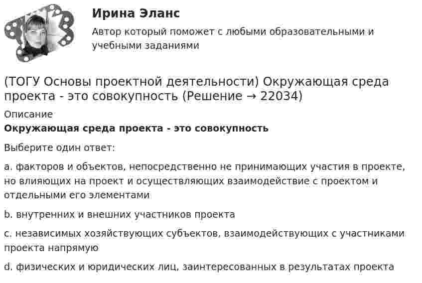      
          Описание
          Окружающая среда проекта - это совокупностьВыберите один ответ:a. факторов и объектов, непосредственно не принимающих участия в проекте, но влияющих на проект и осуществляющих взаимодействие с проектом и отдельными его элементамиb. внутренних и внешних участников проектаc. независимых хозяйствующих субъектов, взаимодействующих с участниками проекта напрямуюd. физических и юридических лиц, заинтересованных в результатах проекта  
            
            
            (ТОГУ Основы проектной деятельности)  Общепринятая концепция, в соответствии с которой проект проходит этапы возникновения, развития, зрелости, и завершения называется(ТОГУ Основы проектной деятельности) Окружающая среда проекта - это совокупность(ТОГУ Основы проектной деятельности) Особенностью ______ финансирования является учет и управление рисками, распределение рисков между участниками проекта, оценка затрат и доходов(ТОГУ Основы проектной деятельности)  Перевод системы из одного состояния в другое посредством инструментария проектного управления называется(ТОГУ Основы проектной деятельности)  План коммерческой деятельности предприятия, организации содержащий описание вида деятельности, номенклатуру продукции, работ, услуг, определение своего целевого рынка, ресурсы, систему управления, финансирования(ТОГУ Основы проектной деятельности) Показатель отклонения по затратам помогает ответить на вопрос(ТОГУ Основы проектной деятельности) Полномочия руководителя проекта в сильной матричной структуре(ТОГУ Основы проектной деятельности) Между «Представлениями» и «Таблицами» в MS Project существует взаимосвязь параметр «таблицы»(ТОГУ Основы проектной деятельности)  Метод, с помощью которого система делится на подсистемы, цели на подцели, задачи на подзадачи, каждая из которых функционирует и решается независимо друг от друга, а затем производится их увязка между собой(ТОГУ Основы проектной деятельности) Мультипроектное управление охватывает(ТОГУ Основы проектной деятельности) Наиболее целесообразно использовать организационных посредников в рамках(ТОГУ Основы проектной деятельности) Негосударственные менеджеры и предприниматели характеризовали систему интегрированных показателей стоимость - продолжительность как(ТОГУ Основы проектной деятельности)  Неопределенность, связанная с возможностью изменения состояния системы. чаще всего под ним понимается возможность проявления неблагоприятных обстоятельств называется(ТОГУ Основы проектной деятельности) Не является вариантом реакции на риск