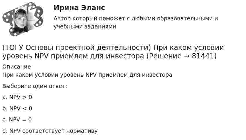      
            Описание
            При каком условии уровень NPV приемлем для инвестораВыберите один ответ:a. NPV > 0 b. NPV < 0 c. NPV = 0 d. NPV соответствует нормативу   
            
            
            (ТОГУ Основы проектной деятельности) При каком условии коэффициент рентабельности инвестиций приемлем для инвестора(ТОГУ Основы проектной деятельности) При каком условии уровень NPV приемлем для инвестора(ТОГУ Основы проектной деятельности) При применении сильной матричной структуры в рамках схемы «управление - функция генподрядчика» целесообразен … уровень структуризации(ТОГУ Основы проектной деятельности) Проект можно определить, как(ТОГУ Основы проектной деятельности) Разбиение проблемы на составляющие с целью лучшего понимания каждой из них и последующего решения проблемы в целом называется(ТОГУ Основы проектной деятельности) Руководитель проекта относится к … участникам(ТОГУ Основы проектной деятельности) Служит вертикальной осью диаграммы Ганта(ТОГУ Основы проектной деятельности)  План коммерческой деятельности предприятия, организации содержащий описание вида деятельности, номенклатуру продукции, работ, услуг, определение своего целевого рынка, ресурсы, систему управления, финансирования(ТОГУ Основы проектной деятельности) Показатель отклонения по затратам помогает ответить на вопрос(ТОГУ Основы проектной деятельности) Полномочия руководителя проекта в сильной матричной структуре(ТОГУ Основы проектной деятельности) Полный перечень видов деятельности, обеспечивающих управление проектом, включает в себя(ТОГУ Основы проектной деятельности) После какого назначения происходит вычисление затрат в MS Project(ТОГУ Основы проектной деятельности) При анализе и оценке рисков проекта используется(ТОГУ Основы проектной деятельности) При использовании метода освоенного объема реализуются следующие виды управленческой деятельности