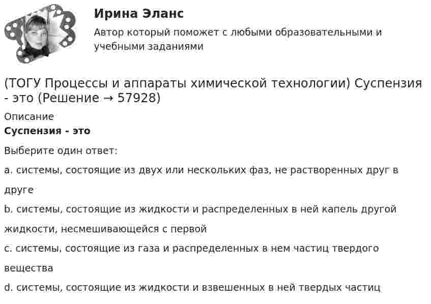      
            Описание
            Суспензия - этоВыберите один ответ:a. системы, состоящие из двух или нескольких фаз, не растворенных друг вдруге b. системы, состоящие из жидкости и распределенных в ней капель другойжидкости, несмешивающейся с первой c. системы, состоящие из газа и распределенных в нем частиц твердоговещества d. системы, состоящие из жидкости и взвешенных в ней твердых частиц    
            
            
            (ТОГУ Процессы и аппараты химической технологии) Разделение гетерогенных систем (суспензия, пыль, дым) за счет перепада сил давления до и после пористых перегородок(ТОГУ Процессы и аппараты химической технологии) Суспензия - это(ТОГУ Процессы и аппараты химической технологии) Тепловое излучение - это(ТОГУ Процессы и аппараты химической технологии) Тепловые процессы - это(ТОГУ Процессы и аппараты химической технологии) Теплопередача - это(ТОГУ Процессы и аппараты химической технологии) Физическая сущность процесса конденсации заключается в(ТОГУ Процессы и аппараты химической технологии) Флегма – это(ТОГУ Процессы и аппараты химической технологии) К сорбентам, наиболее распространенными в промышленности относятся(ТОГУ Процессы и аппараты химической технологии) На рисунке 1 укажите точку, которая называется пределом охлаждения при сушке, если начинает охлаждаться воздух, соответствующий точке А(ТОГУ Процессы и аппараты химической технологии) Насыщенный водяной пар, при использовании которого в качестве теплоносителя, обогрев осуществляется через теплопередающую поверхность называется(ТОГУ Процессы и аппараты химической технологии) Поглощение вещества всей массой адсорбента называется(ТОГУ Процессы и аппараты химической технологии) Процесс извлечения одного или нескольких компонентов из растворов или твердых пористых материалов избирательно действующими растворителями – это(ТОГУ Процессы и аппараты химической технологии) Процесс отстаивания - это разделение неоднородных систем под действием(ТОГУ Процессы и аппараты химической технологии) Процесс разделения жидких смесей на дистиллят и кубовой остаток в результате противоточного взаимодействия жидкости и пара, называется
