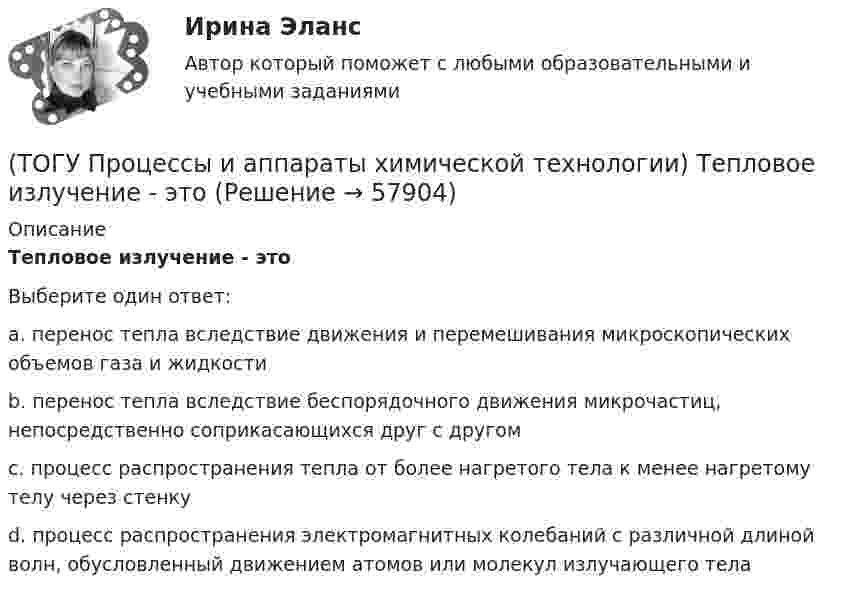      
            Описание
            Тепловое излучение - этоВыберите один ответ:a. перенос тепла вследствие движения и перемешивания микроскопических объемов газа и жидкости b. перенос тепла вследствие беспорядочного движения микрочастиц, непосредственно соприкасающихся друг с другом c. процесс распространения тепла от более нагретого тела к менее нагретому телу через стенку d. процесс распространения электромагнитных колебаний с различной длиной волн, обусловленный движением атомов или молекул излучающего тела    
            
            
            (ТОГУ Процессы и аппараты химической технологии) Суспензия - это(ТОГУ Процессы и аппараты химической технологии) Тепловое излучение - это(ТОГУ Процессы и аппараты химической технологии) Тепловые процессы - это(ТОГУ Процессы и аппараты химической технологии) Теплопередача - это(ТОГУ Процессы и аппараты химической технологии) Физическая сущность процесса конденсации заключается в(ТОГУ Процессы и аппараты химической технологии) Флегма – это(ТОГУ Процессы и аппараты химической технологии) Центрифуги применяют для разделения(ТОГУ Процессы и аппараты химической технологии) На рисунке 1 укажите точку, которая называется пределом охлаждения при сушке, если начинает охлаждаться воздух, соответствующий точке А(ТОГУ Процессы и аппараты химической технологии) Насыщенный водяной пар, при использовании которого в качестве теплоносителя, обогрев осуществляется через теплопередающую поверхность называется(ТОГУ Процессы и аппараты химической технологии) Поглощение вещества всей массой адсорбента называется(ТОГУ Процессы и аппараты химической технологии) Процесс извлечения одного или нескольких компонентов из растворов или твердых пористых материалов избирательно действующими растворителями – это(ТОГУ Процессы и аппараты химической технологии) Процесс отстаивания - это разделение неоднородных систем под действием(ТОГУ Процессы и аппараты химической технологии) Процесс разделения жидких смесей на дистиллят и кубовой остаток в результате противоточного взаимодействия жидкости и пара, называется(ТОГУ Процессы и аппараты химической технологии) Процесс центрифигурирования и сепарирования - это разделение неоднородных систем