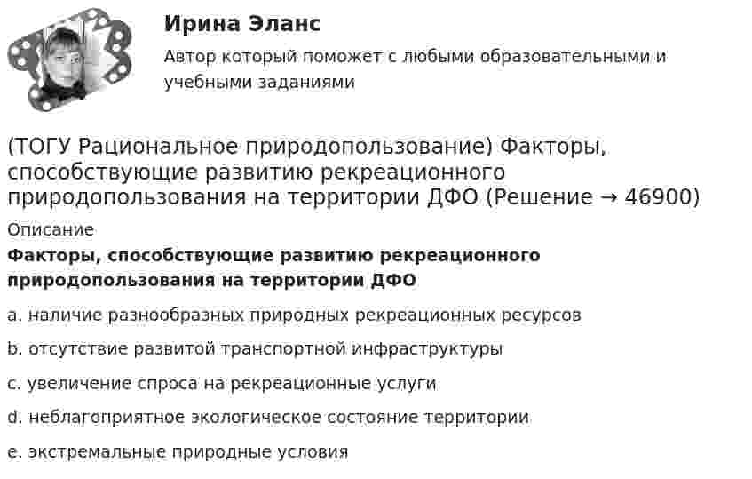      
            Описание
            Факторы, способствующие развитию рекреационного природопользования на территории ДФО a.  наличие разнообразных природных рекреационных ресурсов b.  отсутствие развитой транспортной инфраструктуры c. увеличение спроса на рекреационные услуги d.  неблагоприятное экологическое состояние территории e.  экстремальные природные условия   
            
            
            (ТОГУ Рациональное природопользование) Традиционное природопользование коренных малочисленных народов основано на эксплуатации ...... природных ресурсов(ТОГУ Рациональное природопользование) Факторы, способствующие развитию рекреационного природопользования на территории ДФО (ТОГУ Рациональное природопользование)  Функционирование этих природно-технических систем предопределено природными процессами саморазвития и саморегулирования, хотя и находится в большой зависимости от управления человеком:(ТОГУ Рациональное природопользование) Чем больше разнообразия в природе региона, тем многовариантнее, лучше условия развития человечества (выберите название закона природопользования)(ТОГУ Рациональное природопользование) Экономические методы управления природопользованием основаны на применении (ТОГУ Рациональное природопользование) Эти природно-технические геосистемы насыщены техническими элементами, имеют больший процент «запечатанных» площадей, занятых асфальтом, бетоном, техническими сооружениями и др.: (ТОГУ) Реализация проекта – это:(ТОГУ Рациональное природопользование)  Совокупность превращений и пространственных перемещений определенного вещества (группы веществ), происходящих на всех этапах его (их) использования человеком, называется(ТОГУ Рациональное природопользование)  Совокупность участков территории земной поверхности, обладающих конкретными природными условиями, природно-ресурсными свойствами, определяющими возможности их включения в хозяйственную деятельность это ....(ТОГУ Рациональное природопользование) С позиции природопользования, природные системы выполняют две главные функции: (ТОГУ Рациональное природопользование)  Способность природной системы сохранять структуру при воздействии возмущающих факторов или возвращаться в прежнее состояние после нарушения называют .... природной системы (ТОГУ Рациональное природопользование) Среди приоритетных мероприятий, направленных на рациональное развитие сельскохозяйственного природопользования в ДФО, выделяются следующие(ТОГУ Рациональное природопользование) Среди приоритетных мероприятий, направленных на рациональное развитие традиционного природопользования коренных малочисленных народов, выделяются следующие(ТОГУ Рациональное природопользование)  Субъективное чувство и объективное состояние полного здоровья при данных условиях окружающей человека городской среды, включая её природные и социально-экономические показатели, называется