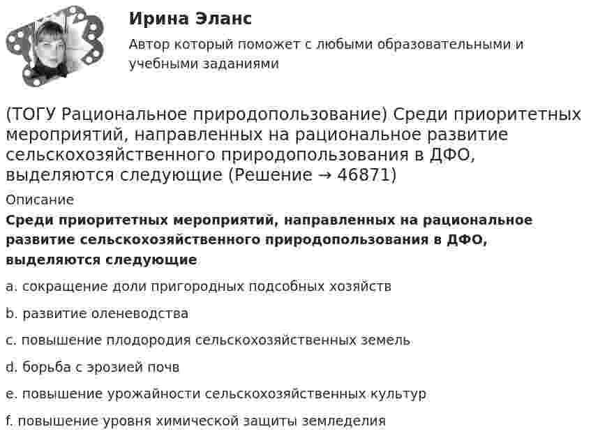      
            Описание
            Среди приоритетных мероприятий, направленных на рациональное развитие сельскохозяйственного природопользования в ДФО, выделяются следующиеa. сокращение доли пригородных подсобных хозяйств b. развитие оленеводства c. повышение плодородия сельскохозяйственных земель d. борьба с эрозией почв e. повышение урожайности сельскохозяйственных культур f. повышение уровня химической защиты земледелия   
            
            
            (ТОГУ Рациональное природопользование)  Способность природной системы сохранять структуру при воздействии возмущающих факторов или возвращаться в прежнее состояние после нарушения называют .... природной системы (ТОГУ Рациональное природопользование) Среди приоритетных мероприятий, направленных на рациональное развитие сельскохозяйственного природопользования в ДФО, выделяются следующие(ТОГУ Рациональное природопользование) Среди приоритетных мероприятий, направленных на рациональное развитие традиционного природопользования коренных малочисленных народов, выделяются следующие(ТОГУ Рациональное природопользование)  Субъективное чувство и объективное состояние полного здоровья при данных условиях окружающей человека городской среды, включая её природные и социально-экономические показатели, называется(ТОГУ Рациональное природопользование) Территории, покрытые лесной растительностью и не покрытые, но предназначенные для ее восстановления относятся к землям .... фонда(ТОГУ Рациональное природопользование) Традиционное природопользование коренных малочисленных народов основано на эксплуатации ...... природных ресурсов(ТОГУ Рациональное природопользование) Факторы, способствующие развитию рекреационного природопользования на территории ДФО (ТОГУ Рациональное природопользование) Система регулярных и длительных наблюдений в пространстве и времени, дающая информацию о состоянии окружающей среды с целью оценки прошлого, настоящего и прогноза изменений в будущем параметров окружающей среды,(ТОГУ Рациональное природопользование) Сложность компонентов территориальной структуры природопользования ДФО с севера на юг (ТОГУ Рациональное природопользование) С наибольшей эффективностью система функционирует в некоторых пространственно-временных пределах (или: никакая система не может сужаться и расширяться до бесконечности) (выберите название этого закона)(ТОГУ Рациональное природопользование)  Совокупная способность отраслей экономики региона производить промышленную и сельскохозяйственную продукцию, осуществлять капитальное строительство, перевозить грузы, оказывать услуги населению в определенный(ТОГУ Рациональное природопользование) Совокупность мероприятий, осуществление которых позволяет изменить природные  явления и процессы (усилить или ограничить их) в желательном для человека направлении называется ..... природопользованием(ТОГУ Рациональное природопользование)  Совокупность превращений и пространственных перемещений определенного вещества (группы веществ), происходящих на всех этапах его (их) использования человеком, называется(ТОГУ Рациональное природопользование)  Совокупность участков территории земной поверхности, обладающих конкретными природными условиями, природно-ресурсными свойствами, определяющими возможности их включения в хозяйственную деятельность это ....