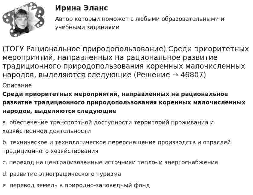      
            Описание
            Среди приоритетных мероприятий, направленных на рациональное развитие традиционного природопользования коренных малочисленных народов, выделяются следующиеa. обеспечение транспортной доступности территорий проживания и хозяйственной деятельности b. техническое и технологическое переоснащение производств и отраслей традиционного хозяйствования c. переход на централизованные источники тепло- и энергоснабжения d. развитие этнографического туризма e. перевод земель в природно-заповедный фонд   
            
            
            (ТОГУ Рациональное природопользование) Среди приоритетных мероприятий, направленных на рациональное развитие сельскохозяйственного природопользования в ДФО, выделяются следующие(ТОГУ Рациональное природопользование) Среди приоритетных мероприятий, направленных на рациональное развитие традиционного природопользования коренных малочисленных народов, выделяются следующие(ТОГУ Рациональное природопользование)  Субъективное чувство и объективное состояние полного здоровья при данных условиях окружающей человека городской среды, включая её природные и социально-экономические показатели, называется(ТОГУ Рациональное природопользование) Территории, покрытые лесной растительностью и не покрытые, но предназначенные для ее восстановления относятся к землям .... фонда(ТОГУ Рациональное природопользование) Традиционное природопользование коренных малочисленных народов основано на эксплуатации ...... природных ресурсов(ТОГУ Рациональное природопользование) Факторы, способствующие развитию рекреационного природопользования на территории ДФО (ТОГУ Рациональное природопользование)  Функционирование этих природно-технических систем предопределено природными процессами саморазвития и саморегулирования, хотя и находится в большой зависимости от управления человеком:(ТОГУ Рациональное природопользование) Сложность компонентов территориальной структуры природопользования ДФО с севера на юг (ТОГУ Рациональное природопользование) С наибольшей эффективностью система функционирует в некоторых пространственно-временных пределах (или: никакая система не может сужаться и расширяться до бесконечности) (выберите название этого закона)(ТОГУ Рациональное природопользование)  Совокупная способность отраслей экономики региона производить промышленную и сельскохозяйственную продукцию, осуществлять капитальное строительство, перевозить грузы, оказывать услуги населению в определенный(ТОГУ Рациональное природопользование) Совокупность мероприятий, осуществление которых позволяет изменить природные  явления и процессы (усилить или ограничить их) в желательном для человека направлении называется ..... природопользованием(ТОГУ Рациональное природопользование)  Совокупность превращений и пространственных перемещений определенного вещества (группы веществ), происходящих на всех этапах его (их) использования человеком, называется(ТОГУ Рациональное природопользование)  Совокупность участков территории земной поверхности, обладающих конкретными природными условиями, природно-ресурсными свойствами, определяющими возможности их включения в хозяйственную деятельность это ....(ТОГУ Рациональное природопользование) С позиции природопользования, природные системы выполняют две главные функции: 