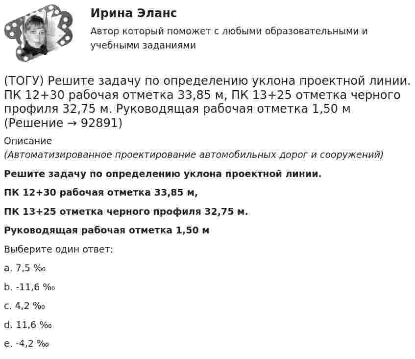      
            Описание
            (Автоматизированное проектирование автомобильных дорог и сооружений)Решите задачу по определению уклона проектной линии.ПК 12+30 рабочая отметка 33,85 м,ПК 13+25 отметка черного профиля 32,75 м.Руководящая рабочая отметка 1,50 мВыберите один ответ:a. 7,5 ‰b. -11,6 ‰c. 4,2 ‰d. 11,6 ‰e. -4,2 ‰   
            
            
            (ТОГУ) Ременная передача включает в себя …(ТОГУ) Решите задачу по определению уклона проектной линии.  ПК 12+30 рабочая отметка 33,85 м,  ПК 13+25 отметка черного профиля 32,75 м.  Руководящая рабочая отметка 1,50 м(ТОГУ) Сколько неизвестных в уравнении плоскости H = AX + BY + C(ТОГУ) Сколько отверстий у многоочковой водопропускной трубы.(ТОГУ) Совокупность точек местности с известными трехмерными координатами и различными кодовыми обозначениями, предназначенная для аппроксимации местности с ее природными характеристиками, условиями и объектами -(ТОГУ) Соотнесите сроки и название диагностики для а.д. I-III категорий.(ТОГУ) Соотнесите тип сооружения и соответствующий ему элемент(ТОГУ Рациональное природопользование) Территории, покрытые лесной растительностью и не покрытые, но предназначенные для ее восстановления относятся к землям .... фонда(ТОГУ Рациональное природопользование) Традиционное природопользование коренных малочисленных народов основано на эксплуатации ...... природных ресурсов(ТОГУ Рациональное природопользование) Факторы, способствующие развитию рекреационного природопользования на территории ДФО (ТОГУ Рациональное природопользование)  Функционирование этих природно-технических систем предопределено природными процессами саморазвития и саморегулирования, хотя и находится в большой зависимости от управления человеком:(ТОГУ Рациональное природопользование) Чем больше разнообразия в природе региона, тем многовариантнее, лучше условия развития человечества (выберите название закона природопользования)(ТОГУ Рациональное природопользование) Экономические методы управления природопользованием основаны на применении (ТОГУ Рациональное природопользование) Эти природно-технические геосистемы насыщены техническими элементами, имеют больший процент «запечатанных» площадей, занятых асфальтом, бетоном, техническими сооружениями и др.: 