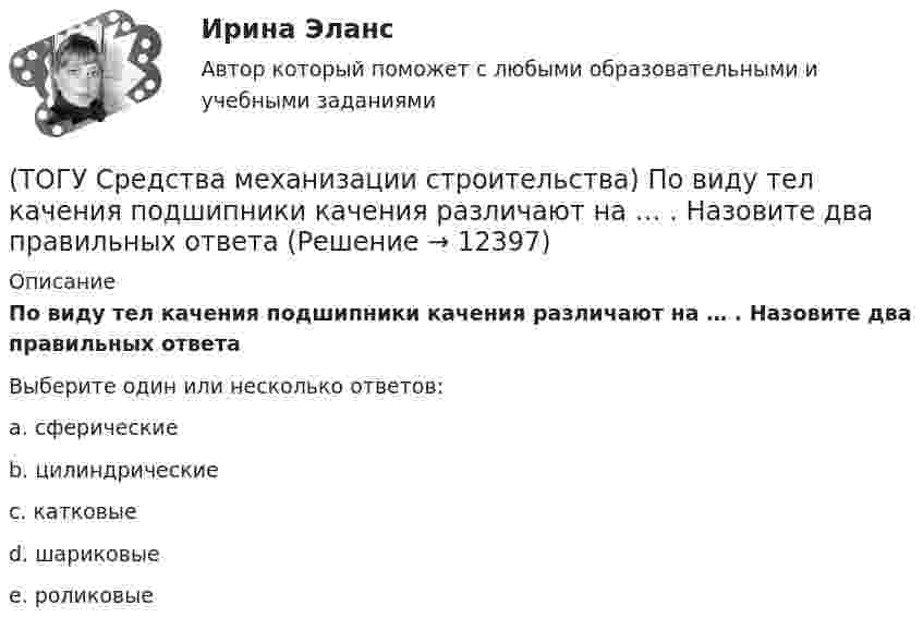      
          Описание
          По виду тел качения подшипники качения различают на … . Назовите два правильных ответаВыберите один или несколько ответов:a. сферические b. цилиндрические c. катковые d. шариковые e. роликовые   
            
            
            (ТОГУ Средства механизации строительства) Наиболее сложными из ГПМ являются … (ТОГУ Средства механизации строительства) По виду тел качения подшипники качения различают на … . Назовите два правильных ответа(ТОГУ Средства механизации строительства) По воде перемещается … (ТОГУ Средства механизации строительства) Полиспаст- это система, состоящая из … (ТОГУ Средства механизации строительства) Система питания дизельного двигателя включает в себя следующие детали: … . Назовите три правильных ответа(ТОГУ Средства механизации строительства) У бульдозера могут быть …и … отвалы. Укажите два правильных ответа(ТОГУ) Статистические модели местности не используются при проектировании.(ТОГУ) Соотнесите тип сооружения и соответствующий ему элемент(ТОГУ) Соотнесите цифры и источники увлажнения земляного полотна(ТОГУ) Соотнесите цифры и название дефекта дорожной одежды(ТОГУ) Составьте конструкцию дорожной одежды.(ТОГУ) Способ круговых приемов предназначен для измерения:(ТОГУ Средства механизации строительства) Главный параметр домкрата …(ТОГУ Средства механизации строительства) За счет трения мощность передается в … передачах. Назовите два правильных ответа