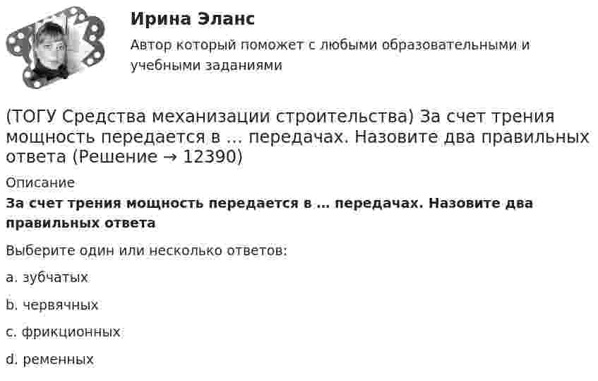      
          Описание
          За счет трения мощность передается в … передачах. Назовите два правильных ответаВыберите один или несколько ответов:a. зубчатых b. червячных c. фрикционных d. ременных   
            
            
            (ТОГУ Средства механизации строительства) Главный параметр домкрата …(ТОГУ Средства механизации строительства) За счет трения мощность передается в … передачах. Назовите два правильных ответа(ТОГУ Средства механизации строительства) Канат выбирается по … (ТОГУ Средства механизации строительства) Наиболее сложными из ГПМ являются … (ТОГУ Средства механизации строительства) По виду тел качения подшипники качения различают на … . Назовите два правильных ответа(ТОГУ Средства механизации строительства) По воде перемещается … (ТОГУ Средства механизации строительства) Полиспаст- это система, состоящая из … (ТОГУ) Сколько отверстий у многоочковой водопропускной трубы.(ТОГУ) Совокупность точек местности с известными трехмерными координатами и различными кодовыми обозначениями, предназначенная для аппроксимации местности с ее природными характеристиками, условиями и объектами -(ТОГУ) Соотнесите сроки и название диагностики для а.д. I-III категорий.(ТОГУ) Соотнесите тип сооружения и соответствующий ему элемент(ТОГУ) Соотнесите цифры и источники увлажнения земляного полотна(ТОГУ) Соотнесите цифры и название дефекта дорожной одежды(ТОГУ) Составьте конструкцию дорожной одежды.