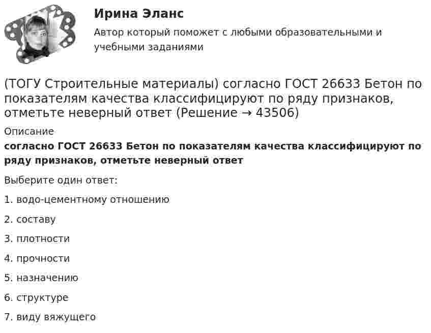      
            Описание
            согласно ГОСТ 26633 Бетон по показателям качества классифицируют по ряду признаков, отметьте неверный ответВыберите один ответ:1. водо-цементному отношению 2. составу 3. плотности 4. прочности 5. назначению6. структуре7. виду вяжущего   
            
            
            (ТОГУ Строительные материалы) роль крупного заполнителя в бетоне(ТОГУ Строительные материалы) согласно ГОСТ 26633 Бетон по показателям качества классифицируют по ряду признаков, отметьте неверный ответ(ТОГУ Строительные материалы) Согласно ГОСТ 26633 тяжелые бетоны имеют среднюю плотность (кг/м3 ) в границах(ТОГУ Строительные материалы) способ производства железобетонных изделий, при котором бетон заливается в формы на месте, при этом технологическое оборудование последовательно перемещается от поста к посту называется(ТОГУ Строительные материалы) Старение органических вяжущих приводит к(ТОГУ Строительные материалы) Что такое класс бетона (ТОГУ Строительные материалы) что является характеристикой песка по крупности(ТОГУ Строительные материалы) по структуре крупный заполнитель подразделяют(ТОГУ Строительные материалы) При испытании битума для определения глубины проникания в него специальной иглы используется прибор(ТОГУ Строительные материалы) При испытании битума прибор дуктилометр используется для определения его(ТОГУ Строительные материалы) При испытании битума прибор «Кольцо и Шар» используется для определения его  a. (ТОГУ Строительные материалы) При испытании битума прибор пенетрометр используется для определения его(ТОГУ Строительные материалы) при корректировке состава бетонной смеси для повышения ее подвижности и прочности бетона требуется увеличение(ТОГУ Строительные материалы) при расчете номинального (лабораторного) состава бетона, количество воды затворения определяют исходя из 