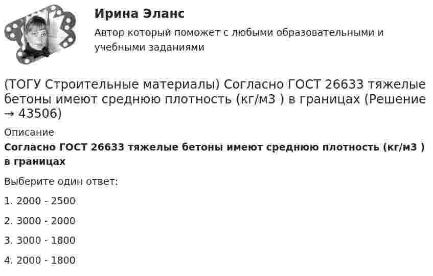      
            Описание
            Согласно ГОСТ 26633 тяжелые бетоны имеют среднюю плотность (кг/м3 ) в границахВыберите один ответ:1. 2000 - 2500 2. 3000 - 2000 3. 3000 - 18004. 2000 - 1800  
            
            
            (ТОГУ Строительные материалы) согласно ГОСТ 26633 Бетон по показателям качества классифицируют по ряду признаков, отметьте неверный ответ(ТОГУ Строительные материалы) Согласно ГОСТ 26633 тяжелые бетоны имеют среднюю плотность (кг/м3 ) в границах(ТОГУ Строительные материалы) способ производства железобетонных изделий, при котором бетон заливается в формы на месте, при этом технологическое оборудование последовательно перемещается от поста к посту называется(ТОГУ Строительные материалы) Старение органических вяжущих приводит к(ТОГУ Строительные материалы) Что такое класс бетона (ТОГУ Строительные материалы) что является характеристикой песка по крупности(ТОГУ) Существуют следующие способы разработки грунта: … Укажите три правильных ответа(ТОГУ Строительные материалы) При испытании битума для определения глубины проникания в него специальной иглы используется прибор(ТОГУ Строительные материалы) При испытании битума прибор дуктилометр используется для определения его(ТОГУ Строительные материалы) При испытании битума прибор «Кольцо и Шар» используется для определения его  a. (ТОГУ Строительные материалы) При испытании битума прибор пенетрометр используется для определения его(ТОГУ Строительные материалы) при корректировке состава бетонной смеси для повышения ее подвижности и прочности бетона требуется увеличение(ТОГУ Строительные материалы) при расчете номинального (лабораторного) состава бетона, количество воды затворения определяют исходя из (ТОГУ Строительные материалы) прочность щебня для тяжелых бетонов устанавливается