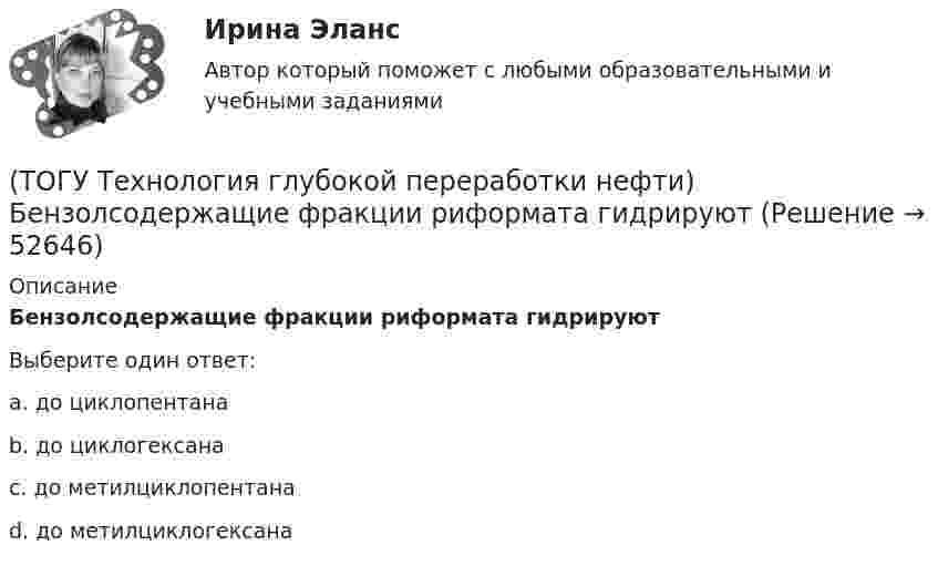      
            Описание
            Бензолсодержащие фракции риформата гидрируют Выберите один ответ:a. до циклопентана b. до циклогексана c. до метилциклопентана d. до метилциклогексана   
            
            
            (ТОГУ Технология глубокой переработки нефти) Бензин является целевым продуктом при(ТОГУ Технология глубокой переработки нефти) Бензолсодержащие фракции риформата гидрируют (ТОГУ Технология глубокой переработки нефти) Биметаллические катализаторы риформинга содержат два основных компонента ....(ТОГУ Технология глубокой переработки нефти) Больше 90% всех установок коксования использует технологию(ТОГУ Технология глубокой переработки нефти) Больше всего в сырье гидроочистки содержится (азота / водорода / серы / кислорода)(ТОГУ Технология глубокой переработки нефти) Больше всего тепла выделяется при гидроочистке  (ТОГУ Технология глубокой переработки нефти) Висбрекинг является разновидностью процесса ...🔥 (ТОГУ, тесты, 2023 год, март) Грузоведение (ВСЕ 15 вопросов с правильными ответами)🔥 (ТОГУ, тесты, 2023 год, март) Информационные технологии на автотранспорте (70 вопросов с правильными ответами)🔥 (ТОГУ, тесты, 2023 год, март) Менеджмент на предприятиях автосервиса (ВСЕ 54 вопроса с правильными ответами)🔥 (ТОГУ, тесты, 2023 год, март) Экономика и менеджмент горного производства / Экзамен (81 вопрос с правильными ответами)🔥 (ТОГУ, тесты, 2023 год, октябрь) Гидравлика и гидропневмопривод ТТМО / 147 вопросов с правильными ответами(ТОГУ Технология глубокой переработки нефти) Алюмоплатиновые катализаторы изомеризации, промотируют .............. (ТОГУ Технология глубокой переработки нефти) Базовый катализатор гидроочистки дизельных фракция ................. (марка)