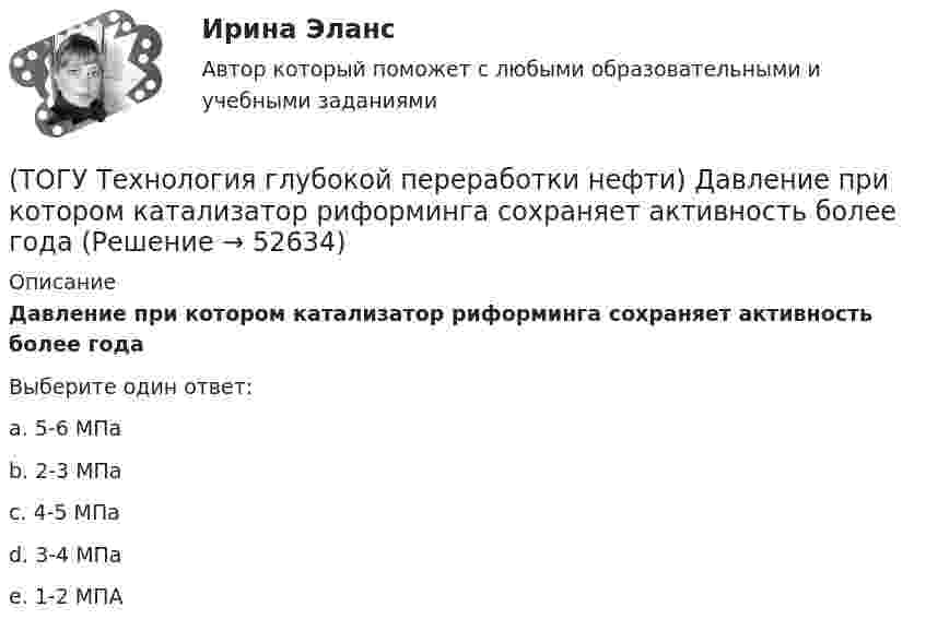      
            Описание
            Давление при котором катализатор риформинга сохраняет активность более годаВыберите один ответ:a. 5-6 МПа b. 2-3 МПа c. 4-5 МПа d. 3-4 МПа e. 1-2 МПА   
            
            
            (ТОГУ Технология глубокой переработки нефти) Давление в процессе Изомалк-2 составляет .......... МПа(ТОГУ Технология глубокой переработки нефти) Давление при котором катализатор риформинга сохраняет активность более года(ТОГУ Технология глубокой переработки нефти) Дегидро-гидрирующая активность наибольшая(ТОГУ Технология глубокой переработки нефти) Для гидроочистки дистилляты висбрекинга смешивают с прямогонным сырьем (ТОГУ Технология глубокой переработки нефти) Добавки рения, иридия, олова, галлия, германия и др. являются ............... катализаторов риформинга (ТОГУ Технология глубокой переработки нефти) Добавки усиливающие действие катализатора называют промоторами или ........(ТОГУ Технология глубокой переработки нефти) Добавление в матрицу катализатора гидроочистки (гидрокрекинга) SiO2(ТОГУ Технология глубокой переработки нефти) Вторичную переработку тяжелых фракций нефти затрудняют(ТОГУ Технология глубокой переработки нефти) Второй компонент биметаллического катализатора препятствует(ТОГУ Технология глубокой переработки нефти) Выжиг кокса в регенераторе установки риформинга с НРК происходит(ТОГУ Технология глубокой переработки нефти) Выход кокса в основном зависит от ................... сырья(ТОГУ Технология глубокой переработки нефти) Гидрогенолиз тиофена проводят(ТОГУ Технология глубокой переработки нефти) Гидрокрекинг бензиновых фракций получил широкое распространение(ТОГУ Технология глубокой переработки нефти) Главное преимущество печного висбрекинга – наличие двух ...  