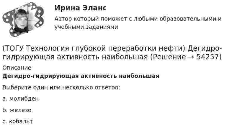      
            Описание
            Дегидро-гидрирующая активность наибольшаяВыберите один или несколько ответов:a. молибден  b. железо c. кобальт   
            
            
            (ТОГУ Технология глубокой переработки нефти) Давление при котором катализатор риформинга сохраняет активность более года(ТОГУ Технология глубокой переработки нефти) Дегидро-гидрирующая активность наибольшая(ТОГУ Технология глубокой переработки нефти) Для гидроочистки дистилляты висбрекинга смешивают с прямогонным сырьем (ТОГУ Технология глубокой переработки нефти) Добавки рения, иридия, олова, галлия, германия и др. являются ............... катализаторов риформинга (ТОГУ Технология глубокой переработки нефти) Добавки усиливающие действие катализатора называют промоторами или ........(ТОГУ Технология глубокой переработки нефти) Добавление в матрицу катализатора гидроочистки (гидрокрекинга) SiO2(ТОГУ Технология глубокой переработки нефти) Железо и кобальт находятся в ............. группе таблицы Менделеева(ТОГУ Технология глубокой переработки нефти) Второй компонент биметаллического катализатора препятствует(ТОГУ Технология глубокой переработки нефти) Выжиг кокса в регенераторе установки риформинга с НРК происходит(ТОГУ Технология глубокой переработки нефти) Выход кокса в основном зависит от ................... сырья(ТОГУ Технология глубокой переработки нефти) Гидрогенолиз тиофена проводят(ТОГУ Технология глубокой переработки нефти) Гидрокрекинг бензиновых фракций получил широкое распространение(ТОГУ Технология глубокой переработки нефти) Главное преимущество печного висбрекинга – наличие двух ...  (ТОГУ Технология глубокой переработки нефти) Глубину превращения при висбрекинге ограничивает содержание 