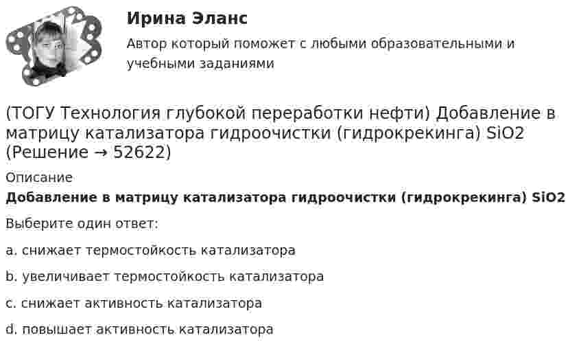      
            Описание
            Добавление в матрицу катализатора гидроочистки (гидрокрекинга) SiO2Выберите один ответ:a. снижает термостойкость катализатора b. увеличивает термостойкость катализатора c. снижает активность катализатора d. повышает активность катализатора   
            
            
            (ТОГУ Технология глубокой переработки нефти) Добавки усиливающие действие катализатора называют промоторами или ........(ТОГУ Технология глубокой переработки нефти) Добавление в матрицу катализатора гидроочистки (гидрокрекинга) SiO2(ТОГУ Технология глубокой переработки нефти) Железо и кобальт находятся в ............. группе таблицы Менделеева(ТОГУ Технология глубокой переработки нефти) Закоксованный катализатор в системе НРК подается в регенератор(ТОГУ Технология глубокой переработки нефти) Изомеризацию на катализаторе ИП-62 ведут при температуре(ТОГУ Технология глубокой переработки нефти) Использование инертного газа или пара при регенерации катализатора гидроочистки определяет ........... (два слова)(ТОГУ Технология глубокой переработки нефти) Катализатор в системе установки с НРК передвигается под действием ...........(ТОГУ Технология глубокой переработки нефти) Гидрокрекинг бензиновых фракций получил широкое распространение(ТОГУ Технология глубокой переработки нефти) Главное преимущество печного висбрекинга – наличие двух ...  (ТОГУ Технология глубокой переработки нефти) Глубину превращения при висбрекинге ограничивает содержание (ТОГУ Технология глубокой переработки нефти) Давление в процессе Изомалк-2 составляет .......... МПа(ТОГУ Технология глубокой переработки нефти) Давление при котором катализатор риформинга сохраняет активность более года(ТОГУ Технология глубокой переработки нефти) Дегидро-гидрирующая активность наибольшая(ТОГУ Технология глубокой переработки нефти) Для гидроочистки дистилляты висбрекинга смешивают с прямогонным сырьем 