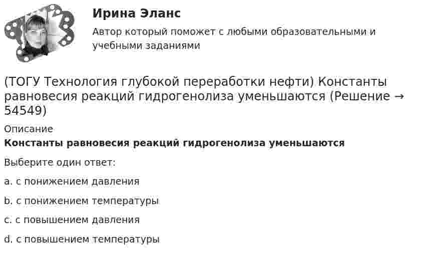      
            Описание
            Константы равновесия реакций гидрогенолиза уменьшаютсяВыберите один ответ:a. с понижением давления b. с понижением температуры c. с повышением давления d. с повышением температуры   
            
            
            (ТОГУ Технология глубокой переработки нефти) Количество бензола во фракции риформата (н.к. - 90°С) (ТОГУ Технология глубокой переработки нефти) Константы равновесия реакций гидрогенолиза уменьшаются(ТОГУ Технология глубокой переработки нефти) Крекинг (англ. «cracking») – это ............ тяжелых нефтяных фракций (ТОГУ Технология глубокой переработки нефти) Крекирующие свойства катализаторов риформинга вызывает (ТОГУ Технология глубокой переработки нефти) Максимальное содержание кокса наблюдается при риформинге (ТОГУ Технология глубокой переработки нефти) Максимальное содержание кокса наблюдается при риформинге (изооктана / толуола / мелилциклопентана / циклогексана)(ТОГУ Технология глубокой переработки нефти) Матрица для гидрообессеривание мазута делается(ТОГУ Технология глубокой переработки нефти) Катализатор СИ-2 выдерживает(ТОГУ Технология глубокой переработки нефти) Катализатор СИ-2 работает при температурах .....-........°С(ТОГУ Технология глубокой переработки нефти) Катализатор СИ-2 работает при температуре(ТОГУ Технология глубокой переработки нефти) Катализатор установки риформинга с непрерывной регенерацией катализатора (ТОГУ Технология глубокой переработки нефти) Катализаторы гидроочистки с матрицей из цеолита регенерируют(ТОГУ Технология глубокой переработки нефти) Катализаторы гидроочистки с матрицей из цеолита регенерируют только смесью азота и воздуха(ТОГУ Технология глубокой переработки нефти) Катализаторы риформинга сочетают две функции: .......