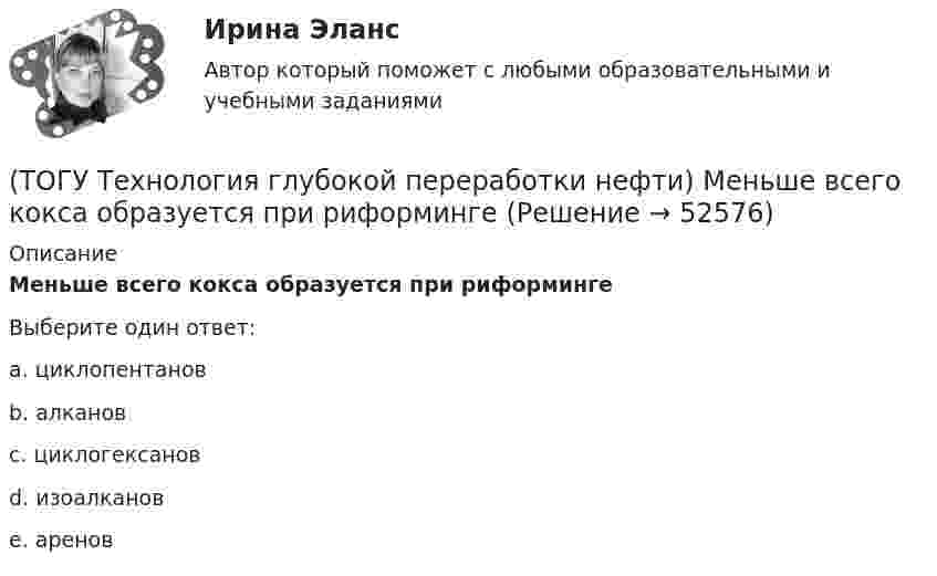      
            Описание
            Меньше всего кокса образуется при риформингеВыберите один ответ:a. циклопентанов b. алканов c. циклогексанов d. изоалканов e. аренов   
            
            
            (ТОГУ Технология глубокой переработки нефти) Матрица для гидрообессеривание мазута делается(ТОГУ Технология глубокой переработки нефти) Меньше всего кокса образуется при риформинге(ТОГУ Технология глубокой переработки нефти) Мерой жесткости условий висбрекинга служит ... (ТОГУ Технология глубокой переработки нефти) Металл который ускоряет выжиг углерода на катализаторе(ТОГУ Технология глубокой переработки нефти) Минимальное образование кокса вызывает фракция(ТОГУ Технология глубокой переработки нефти) Наиболее важным показателем качества саж является ..........(ТОГУ Технология глубокой переработки нефти) Наиболее вредной побочной реакцией изомеризации считается (ТОГУ Технология глубокой переработки нефти) Катализаторы риформинга сочетают две функции: .......(ТОГУ Технология глубокой переработки нефти) Коксуемость сырья коксования составляет .... - ......%(ТОГУ Технология глубокой переработки нефти) Количество бензола во фракции риформата (н.к. - 90°С) (ТОГУ Технология глубокой переработки нефти) Константы равновесия реакций гидрогенолиза уменьшаются(ТОГУ Технология глубокой переработки нефти) Крекинг (англ. «cracking») – это ............ тяжелых нефтяных фракций (ТОГУ Технология глубокой переработки нефти) Крекирующие свойства катализаторов риформинга вызывает (ТОГУ Технология глубокой переработки нефти) Максимальное содержание кокса наблюдается при риформинге 
