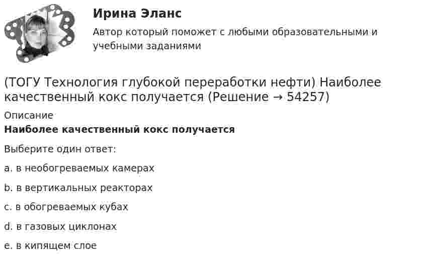      
            Описание
            Наиболее качественный кокс получаетсяВыберите один ответ:a. в необогреваемых камерах b. в вертикальных реакторах c. в обогреваемых кубах d. в газовых циклонах e. в кипящем слое   
            
            
            (ТОГУ Технология глубокой переработки нефти) Наиболее вредной побочной реакцией изомеризации считается (ТОГУ Технология глубокой переработки нефти) Наиболее качественный кокс получается(ТОГУ Технология глубокой переработки нефти) Наибольшее количество тепла при гидрокрекинге выделяется при реакциях ..............(ТОГУ Технология глубокой переработки нефти) Найти соответствие (КР-108 / КР-104 / АП-56 / КР-102)(ТОГУ Технология глубокой переработки нефти) Найти соответствие (риформинг) (тепловой эффект близкий к нулю / выделение тепла / поглощение тепла)(ТОГУ Технология глубокой переработки нефти) На установках с непрерывной регенерацией катализатором МОТ  (ТОГУ Технология глубокой переработки нефти) Оксихлорирование в регенераторе установки риформинга с НРК происходит(ТОГУ Технология глубокой переработки нефти) Максимальное содержание кокса наблюдается при риформинге (ТОГУ Технология глубокой переработки нефти) Максимальное содержание кокса наблюдается при риформинге (изооктана / толуола / мелилциклопентана / циклогексана)(ТОГУ Технология глубокой переработки нефти) Матрица для гидрообессеривание мазута делается(ТОГУ Технология глубокой переработки нефти) Меньше всего кокса образуется при риформинге(ТОГУ Технология глубокой переработки нефти) Мерой жесткости условий висбрекинга служит ... (ТОГУ Технология глубокой переработки нефти) Металл который ускоряет выжиг углерода на катализаторе(ТОГУ Технология глубокой переработки нефти) Минимальное образование кокса вызывает фракция