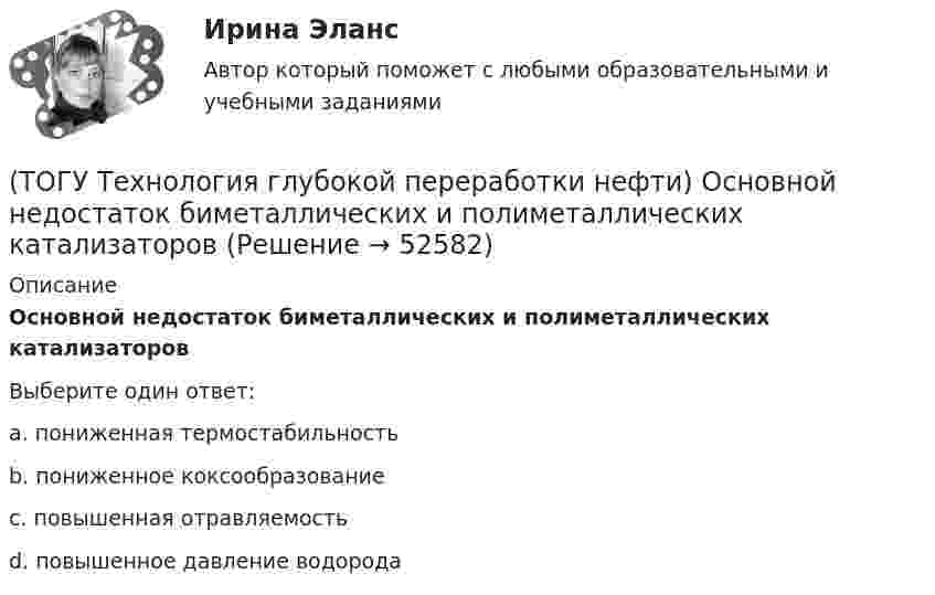      
            Описание
            Основной недостаток биметаллических и полиметаллических катализаторовВыберите один ответ:a. пониженная термостабильность b. пониженное коксообразование c. повышенная отравляемость d. повышенное давление водорода   
            
            
            (ТОГУ Технология глубокой переработки нефти) Определить соответствие(ТОГУ Технология глубокой переработки нефти) Основной недостаток биметаллических и полиметаллических катализаторов(ТОГУ Технология глубокой переработки нефти) Основными аппаратами секций КР с периодической регенерацией катализатора   являются .......... (одно слово)(ТОГУ Технология глубокой переработки нефти) Основными способами получения сажи являются: печной, канальный и ...........(ТОГУ Технология глубокой переработки нефти) Остаток висбрекинга содержит примерно на ... % масс. больше серы, чем  сырьё (ТОГУ Технология глубокой переработки нефти) Остаточное сырьё второй группы имеет коксуемость ....-...... %(ТОГУ Технология глубокой переработки нефти) Отличительной особенностью процесса Юрека является использование(ТОГУ Технология глубокой переработки нефти) Наиболее вредной побочной реакцией изомеризации считается (ТОГУ Технология глубокой переработки нефти) Наиболее качественный кокс получается(ТОГУ Технология глубокой переработки нефти) Наибольшее количество тепла при гидрокрекинге выделяется при реакциях ..............(ТОГУ Технология глубокой переработки нефти) Найти соответствие (КР-108 / КР-104 / АП-56 / КР-102)(ТОГУ Технология глубокой переработки нефти) Найти соответствие (риформинг) (тепловой эффект близкий к нулю / выделение тепла / поглощение тепла)(ТОГУ Технология глубокой переработки нефти) На установках с непрерывной регенерацией катализатором МОТ  (ТОГУ Технология глубокой переработки нефти) Оксихлорирование в регенераторе установки риформинга с НРК происходит