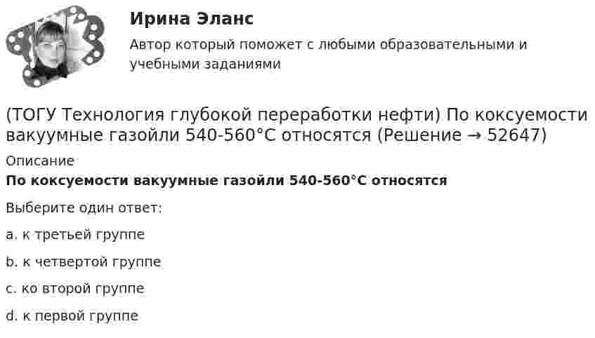      
            Описание
            По коксуемости вакуумные газойли 540-560°С относятсяВыберите один ответ:a. к третьей группе b. к четвертой группе c. ко второй группе d. к первой группе   
            
            
            (ТОГУ Технология глубокой переработки нефти) По коксуемости вакуумные газойли 350-500°С относятся(ТОГУ Технология глубокой переработки нефти) По коксуемости вакуумные газойли 540-560°С относятся(ТОГУ Технология глубокой переработки нефти) Политропический реактор гидроочистки имеет(ТОГУ Технология глубокой переработки нефти) Поступление водорода через пленку углеводородов к поверхности катализатора можно увеличить ...........(ТОГУ Технология глубокой переработки нефти) При висбрекинге высокотемпературные превращения осуществляются в(ТОГУ Технология глубокой переработки нефти) При гидроочистке дисульфиды гидрируются до ...........(ТОГУ Технология глубокой переработки нефти) При гидроочистке меркаптаны гидрируются до ...........(ТОГУ Технология глубокой переработки нефти) Отличительной особенностью процесса Юрека является получение(ТОГУ Технология глубокой переработки нефти) Охлаждение продуктов висбрекинга может осуществляться(ТОГУ Технология глубокой переработки нефти) Охлаждение продуктов висбрекинга на выходе из печи достигается(ТОГУ Технология глубокой переработки нефти) Первая промышленная установка каталитического риформинга называлась(ТОГУ Технология глубокой переработки нефти) Первые места среди мировых производителей нефтяного кокса занимают (ТОГУ Технология глубокой переработки нефти) Пиролиз используется только для получения продуктов ...(ТОГУ Технология глубокой переработки нефти) Повысить продолжительность контакта керосина с катализатором можно