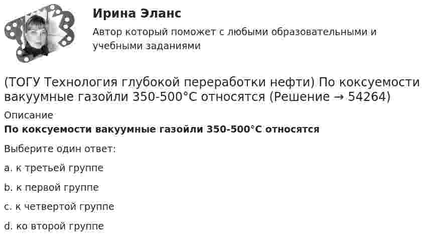      
            Описание
            По коксуемости вакуумные газойли 350-500°С относятсяВыберите один ответ:a. к третьей группе b. к первой группе c. к четвертой группе d. ко второй группе   
            
            
            (ТОГУ Технология глубокой переработки нефти) Повышение давления увеличивает скорость гидроочистки(ТОГУ Технология глубокой переработки нефти) По коксуемости вакуумные газойли 350-500°С относятся(ТОГУ Технология глубокой переработки нефти) По коксуемости вакуумные газойли 540-560°С относятся(ТОГУ Технология глубокой переработки нефти) Политропический реактор гидроочистки имеет(ТОГУ Технология глубокой переработки нефти) Поступление водорода через пленку углеводородов к поверхности катализатора можно увеличить ...........(ТОГУ Технология глубокой переработки нефти) При висбрекинге высокотемпературные превращения осуществляются в(ТОГУ Технология глубокой переработки нефти) При гидроочистке дисульфиды гидрируются до ...........(ТОГУ Технология глубокой переработки нефти) Отличительной особенностью процесса Юрека является использование(ТОГУ Технология глубокой переработки нефти) Отличительной особенностью процесса Юрека является получение(ТОГУ Технология глубокой переработки нефти) Охлаждение продуктов висбрекинга может осуществляться(ТОГУ Технология глубокой переработки нефти) Охлаждение продуктов висбрекинга на выходе из печи достигается(ТОГУ Технология глубокой переработки нефти) Первая промышленная установка каталитического риформинга называлась(ТОГУ Технология глубокой переработки нефти) Первые места среди мировых производителей нефтяного кокса занимают (ТОГУ Технология глубокой переработки нефти) Пиролиз используется только для получения продуктов ...