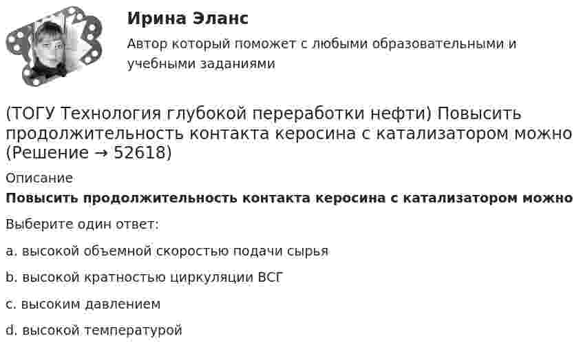      
            Описание
            Повысить продолжительность контакта керосина с катализатором можноВыберите один ответ:a. высокой объемной скоростью подачи сырья b. высокой кратностью циркуляции ВСГ c. высоким давлением d. высокой температурой   
            
            
            (ТОГУ Технология глубокой переработки нефти) Пиролиз используется только для получения продуктов ...(ТОГУ Технология глубокой переработки нефти) Повысить продолжительность контакта керосина с катализатором можно(ТОГУ Технология глубокой переработки нефти) Повышение давления увеличивает скорость гидроочистки(ТОГУ Технология глубокой переработки нефти) По коксуемости вакуумные газойли 350-500°С относятся(ТОГУ Технология глубокой переработки нефти) По коксуемости вакуумные газойли 540-560°С относятся(ТОГУ Технология глубокой переработки нефти) Политропический реактор гидроочистки имеет(ТОГУ Технология глубокой переработки нефти) Поступление водорода через пленку углеводородов к поверхности катализатора можно увеличить ...........(ТОГУ Технология глубокой переработки нефти) Остаток висбрекинга содержит примерно на ... % масс. больше серы, чем  сырьё (ТОГУ Технология глубокой переработки нефти) Остаточное сырьё второй группы имеет коксуемость ....-...... %(ТОГУ Технология глубокой переработки нефти) Отличительной особенностью процесса Юрека является использование(ТОГУ Технология глубокой переработки нефти) Отличительной особенностью процесса Юрека является получение(ТОГУ Технология глубокой переработки нефти) Охлаждение продуктов висбрекинга может осуществляться(ТОГУ Технология глубокой переработки нефти) Охлаждение продуктов висбрекинга на выходе из печи достигается(ТОГУ Технология глубокой переработки нефти) Первая промышленная установка каталитического риформинга называлась