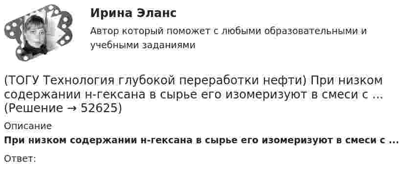      
            Описание
            При низком содержании н-гексана в сырье его изомеризуют в смеси с ...Ответ:  
            
            
            (ТОГУ Технология глубокой переработки нефти) При изомеризации образовавшийся олефин на кислотном центре превращается в(ТОГУ Технология глубокой переработки нефти) При низком содержании н-гексана в сырье его изомеризуют в смеси с ...(ТОГУ Технология глубокой переработки нефти) При повышении температуры гидрокрекинга возрастает расход водорода, скорость процесса, растет образование газов и ..............(ТОГУ Технология глубокой переработки нефти) При пуске установки риформинга после регенерации катализатора используют(ТОГУ Технология глубокой переработки нефти) При чрезмерном повышением температуры изомеризации (ТОГУ Технология глубокой переработки нефти) Продукты пропарки коксовой камеры(ТОГУ Технология глубокой переработки нефти) Прокаливание в регенераторе установки риформинга с НРК происходит(ТОГУ Технология глубокой переработки нефти) Повышение давления увеличивает скорость гидроочистки(ТОГУ Технология глубокой переработки нефти) По коксуемости вакуумные газойли 350-500°С относятся(ТОГУ Технология глубокой переработки нефти) По коксуемости вакуумные газойли 540-560°С относятся(ТОГУ Технология глубокой переработки нефти) Политропический реактор гидроочистки имеет(ТОГУ Технология глубокой переработки нефти) Поступление водорода через пленку углеводородов к поверхности катализатора можно увеличить ...........(ТОГУ Технология глубокой переработки нефти) При висбрекинге высокотемпературные превращения осуществляются в(ТОГУ Технология глубокой переработки нефти) При гидроочистке дисульфиды гидрируются до ...........