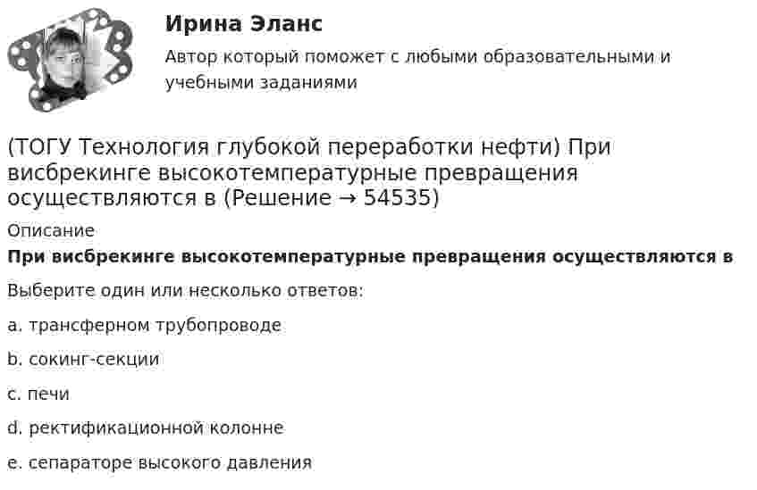      
            Описание
            При висбрекинге высокотемпературные превращения осуществляются вВыберите один или несколько ответов:a. трансферном трубопроводе b. сокинг-секции c. печи d. ректификационной колонне e. сепараторе высокого давления   
            
            
            (ТОГУ Технология глубокой переработки нефти) Поступление водорода через пленку углеводородов к поверхности катализатора можно увеличить ...........(ТОГУ Технология глубокой переработки нефти) При висбрекинге высокотемпературные превращения осуществляются в(ТОГУ Технология глубокой переработки нефти) При гидроочистке дисульфиды гидрируются до ...........(ТОГУ Технология глубокой переработки нефти) При гидроочистке меркаптаны гидрируются до ...........(ТОГУ Технология глубокой переработки нефти) При изомеризации образовавшийся олефин на кислотном центре превращается в(ТОГУ Технология глубокой переработки нефти) При низком содержании н-гексана в сырье его изомеризуют в смеси с ...(ТОГУ Технология глубокой переработки нефти) При повышении температуры гидрокрекинга возрастает расход водорода, скорость процесса, растет образование газов и ..............(ТОГУ Технология глубокой переработки нефти) Первая промышленная установка каталитического риформинга называлась(ТОГУ Технология глубокой переработки нефти) Первые места среди мировых производителей нефтяного кокса занимают (ТОГУ Технология глубокой переработки нефти) Пиролиз используется только для получения продуктов ...(ТОГУ Технология глубокой переработки нефти) Повысить продолжительность контакта керосина с катализатором можно(ТОГУ Технология глубокой переработки нефти) Повышение давления увеличивает скорость гидроочистки(ТОГУ Технология глубокой переработки нефти) По коксуемости вакуумные газойли 350-500°С относятся(ТОГУ Технология глубокой переработки нефти) По коксуемости вакуумные газойли 540-560°С относятся