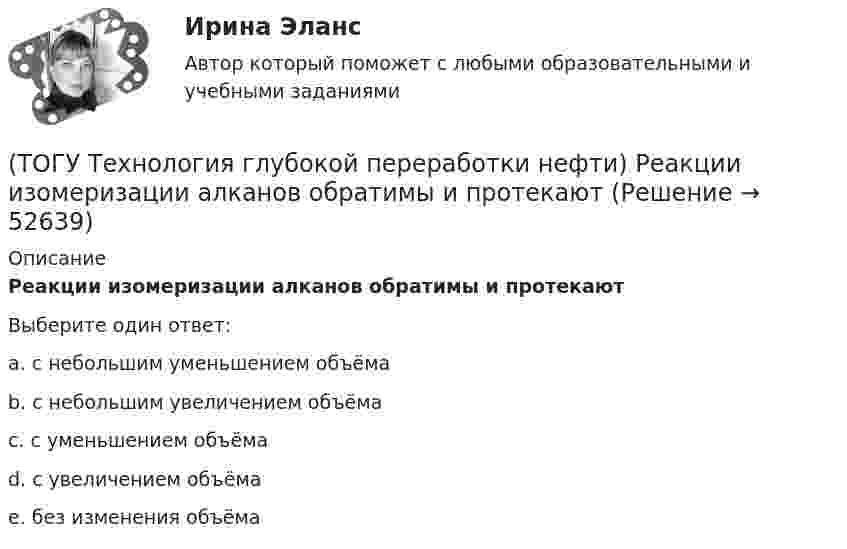      
            Описание
            Реакции изомеризации алканов обратимы и протекаютВыберите один ответ:a. с небольшим уменьшением объёма b. с небольшим увеличением объёма c. с уменьшением объёма d. с увеличением объёма e. без изменения объёма   
            
            
            (ТОГУ Технология глубокой переработки нефти) Разработка серостойких регенерируемых катализаторов дало ход использованию процесса ...........(ТОГУ Технология глубокой переработки нефти) Реакции изомеризации алканов обратимы и протекают(ТОГУ Технология глубокой переработки нефти) Реакционная способность гидрогенолиза самая низкая(ТОГУ Технология глубокой переработки нефти) Регенератор установки риформинга с НРК (ТОГУ Технология глубокой переработки нефти) Рециркуляцию остаточных фракций гидрокрекинга проводят для .......... (дописать три слова)(ТОГУ Технология глубокой переработки нефти) Риформинг начинают при температуре в пределах ..... - .....°С(ТОГУ Технология глубокой переработки нефти) Риформингу подвергаются бензины (ТОГУ Технология глубокой переработки нефти) При пуске установки риформинга после регенерации катализатора используют(ТОГУ Технология глубокой переработки нефти) При чрезмерном повышением температуры изомеризации (ТОГУ Технология глубокой переработки нефти) Продукты пропарки коксовой камеры(ТОГУ Технология глубокой переработки нефти) Прокаливание в регенераторе установки риформинга с НРК происходит(ТОГУ Технология глубокой переработки нефти) Процесс каталитического риформинга предназначен для повышения ....(ТОГУ Технология глубокой переработки нефти) Процесс максимально углубляющий переработку нефти(ТОГУ Технология глубокой переработки нефти) Процесс риформинга с НРК проводят при давлении
