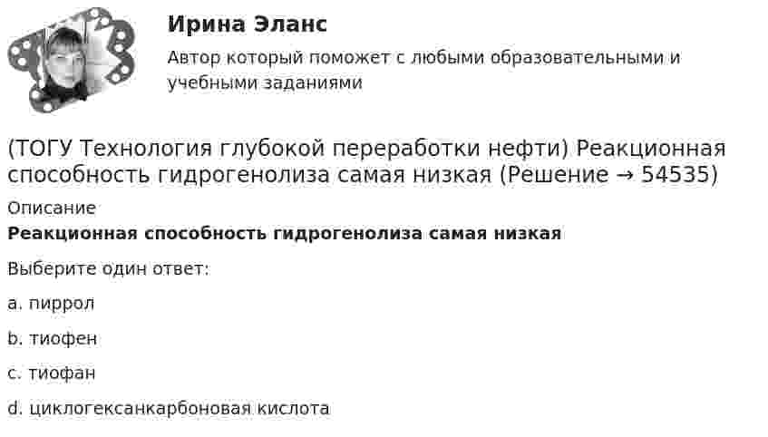      
            Описание
            Реакционная способность гидрогенолиза самая низкаяВыберите один ответ:a. пиррол b. тиофен c. тиофан d. циклогексанкарбоновая кислота   
            
            
            (ТОГУ Технология глубокой переработки нефти) Реакции изомеризации алканов обратимы и протекают(ТОГУ Технология глубокой переработки нефти) Реакционная способность гидрогенолиза самая низкая(ТОГУ Технология глубокой переработки нефти) Регенератор установки риформинга с НРК (ТОГУ Технология глубокой переработки нефти) Рециркуляцию остаточных фракций гидрокрекинга проводят для .......... (дописать три слова)(ТОГУ Технология глубокой переработки нефти) Риформинг начинают при температуре в пределах ..... - .....°С(ТОГУ Технология глубокой переработки нефти) Риформингу подвергаются бензины (ТОГУ Технология глубокой переработки нефти) Сажу получают в интервале температур .......-........(ТОГУ Технология глубокой переработки нефти) При чрезмерном повышением температуры изомеризации (ТОГУ Технология глубокой переработки нефти) Продукты пропарки коксовой камеры(ТОГУ Технология глубокой переработки нефти) Прокаливание в регенераторе установки риформинга с НРК происходит(ТОГУ Технология глубокой переработки нефти) Процесс каталитического риформинга предназначен для повышения ....(ТОГУ Технология глубокой переработки нефти) Процесс максимально углубляющий переработку нефти(ТОГУ Технология глубокой переработки нефти) Процесс риформинга с НРК проводят при давлении(ТОГУ Технология глубокой переработки нефти) Равновесную глубину ароматизации увеличивают повышением температуры и ............ 