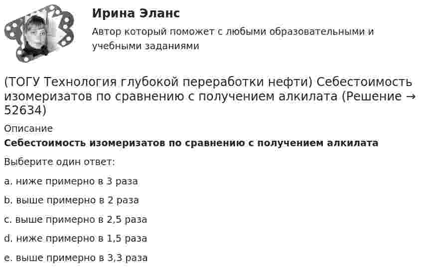      
            Описание
            Себестоимость изомеризатов по сравнению с получением алкилатаВыберите один ответ:a. ниже примерно в 3 раза b. выше примерно в 2 раза c. выше примерно в 2,5 раза d. ниже примерно в 1,5 раза e. выше примерно в 3,3 раза   
            
            
            (ТОГУ Технология глубокой переработки нефти) Самыми устойчивыми к крекинг превращению являются(ТОГУ Технология глубокой переработки нефти) Себестоимость изомеризатов по сравнению с получением алкилата(ТОГУ Технология глубокой переработки нефти) Скорость гидрогенолиза минимальная(ТОГУ Технология глубокой переработки нефти) Скорость образования кокса при риформинге  прочих равных условиях ........... зависит от давления водорода (ТОГУ Технология глубокой переработки нефти) Снижение закоксовывание катализатора в последнем реакторе достигают (ТОГУ Технология глубокой переработки нефти) Современные установки риформинга работают без регенерации (ТОГУ Технология глубокой переработки нефти) Содержания гетеропримесей и вид сырья определяют ................... на гидроочистку(ТОГУ Технология глубокой переработки нефти) Рециркуляцию остаточных фракций гидрокрекинга проводят для .......... (дописать три слова)(ТОГУ Технология глубокой переработки нефти) Риформинг начинают при температуре в пределах ..... - .....°С(ТОГУ Технология глубокой переработки нефти) Риформингу подвергаются бензины (ТОГУ Технология глубокой переработки нефти) Сажу получают в интервале температур .......-........(ТОГУ Технология глубокой переработки нефти) Самая большая скорость гидрогенолиза (ТОГУ Технология глубокой переработки нефти) Самая низкая скорость гидрогенолиза (ТОГУ Технология глубокой переработки нефти) Самое большое содержание гидрирующих компонентов в катализаторе марки ............. 