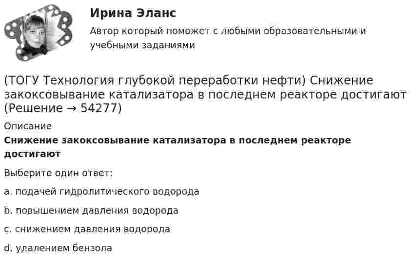      
            Описание
            Снижение закоксовывание катализатора в последнем реакторе достигают Выберите один ответ:a. подачей гидролитического водорода b. повышением давления водорода c. снижением давления водорода d. удалением бензола   
            
            
            (ТОГУ Технология глубокой переработки нефти) Скорость образования кокса при риформинге  прочих равных условиях ........... зависит от давления водорода (ТОГУ Технология глубокой переработки нефти) Снижение закоксовывание катализатора в последнем реакторе достигают (ТОГУ Технология глубокой переработки нефти) Современные установки риформинга работают без регенерации (ТОГУ Технология глубокой переработки нефти) Содержания гетеропримесей и вид сырья определяют ................... на гидроочистку(ТОГУ Технология глубокой переработки нефти) Стабильность котельного топлива измеряют испытанием на фильтруемость (ТОГУ Технология глубокой переработки нефти) Степень превращения алканов на катализаторе ИП-66 составляет ...... (ТОГУ Технология глубокой переработки нефти) Сырье при гидроочистке находится в виде паров(ТОГУ Технология глубокой переработки нефти) Сажу получают в интервале температур .......-........(ТОГУ Технология глубокой переработки нефти) Самая большая скорость гидрогенолиза (ТОГУ Технология глубокой переработки нефти) Самая низкая скорость гидрогенолиза (ТОГУ Технология глубокой переработки нефти) Самое большое содержание гидрирующих компонентов в катализаторе марки ............. (ТОГУ Технология глубокой переработки нефти) Самый большой выход гидроочищенной фракции (ТОГУ Технология глубокой переработки нефти) Самыми устойчивыми к крекинг превращению являются(ТОГУ Технология глубокой переработки нефти) Себестоимость изомеризатов по сравнению с получением алкилата