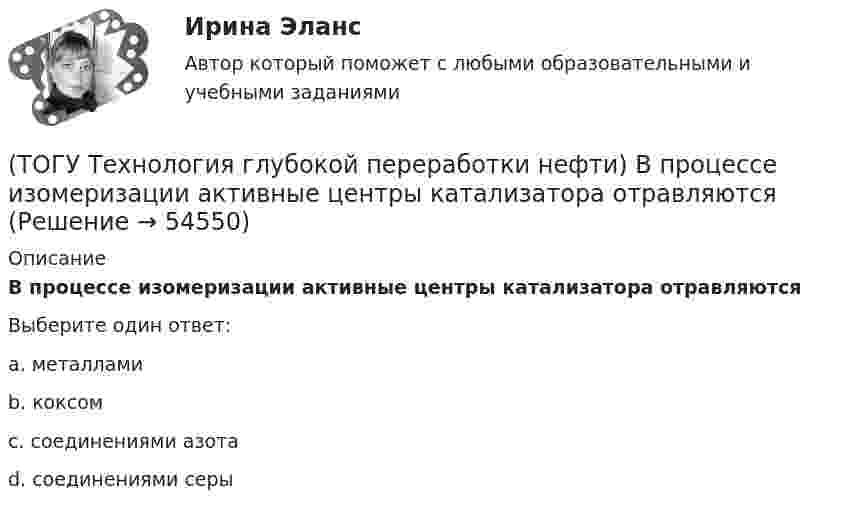      
            Описание
            В процессе изомеризации активные центры катализатора отравляютсяВыберите один ответ:a. металлами b. коксом c. соединениями азота d. соединениями серы   
            
            
            (ТОГУ Технология глубокой переработки нефти) Впервые гидрогенизировать уголь начали(ТОГУ Технология глубокой переработки нефти) В процессе изомеризации активные центры катализатора отравляются(ТОГУ Технология глубокой переработки нефти) В реактор гидроочистки подается ВСГ с концентрацией водорода ......-...... % об.(ТОГУ Технология глубокой переработки нефти) В схеме двухпечного крекинга кубовый продукт направляется(ТОГУ Технология глубокой переработки нефти) В технологии «Изомалк-2» применяется марка катализатора ......  (ТОГУ Технология глубокой переработки нефти) Вторичную переработку тяжелых фракций нефти затрудняют(ТОГУ Технология глубокой переработки нефти) Второй компонент биметаллического катализатора препятствует(ТОГУ Технология глубокой переработки нефти) Бензолсодержащие фракции риформата гидрируют (ТОГУ Технология глубокой переработки нефти) Биметаллические катализаторы риформинга содержат два основных компонента ....(ТОГУ Технология глубокой переработки нефти) Больше 90% всех установок коксования использует технологию(ТОГУ Технология глубокой переработки нефти) Больше всего в сырье гидроочистки содержится (азота / водорода / серы / кислорода)(ТОГУ Технология глубокой переработки нефти) Больше всего тепла выделяется при гидроочистке  (ТОГУ Технология глубокой переработки нефти) Висбрекинг является разновидностью процесса ...(ТОГУ Технология глубокой переработки нефти) В многослойный реактор квенч подают