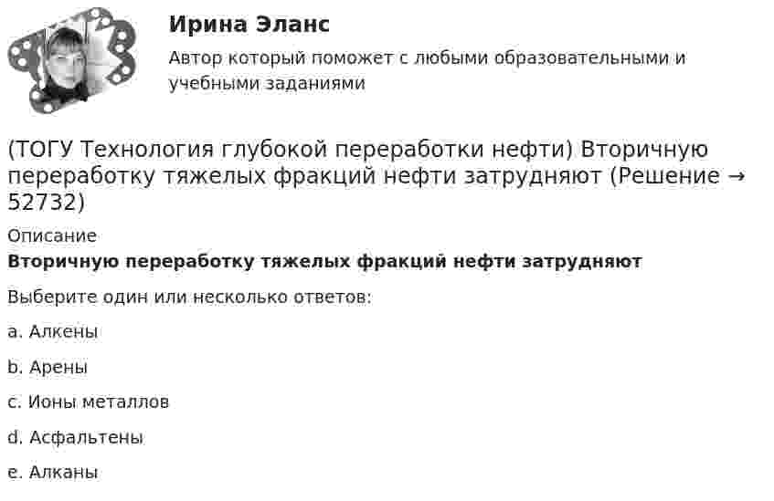      
            Описание
            Вторичную переработку тяжелых фракций нефти затрудняютВыберите один или несколько ответов:a. Алкены b. Арены c. Ионы металлов d. Асфальтены e. Алканы   
            
            
            (ТОГУ Технология глубокой переработки нефти) В технологии «Изомалк-2» применяется марка катализатора ......  (ТОГУ Технология глубокой переработки нефти) Вторичную переработку тяжелых фракций нефти затрудняют(ТОГУ Технология глубокой переработки нефти) Второй компонент биметаллического катализатора препятствует(ТОГУ Технология глубокой переработки нефти) Выжиг кокса в регенераторе установки риформинга с НРК происходит(ТОГУ Технология глубокой переработки нефти) Выход кокса в основном зависит от ................... сырья(ТОГУ Технология глубокой переработки нефти) Гидрогенолиз тиофена проводят(ТОГУ Технология глубокой переработки нефти) Гидрокрекинг бензиновых фракций получил широкое распространение(ТОГУ Технология глубокой переработки нефти) Больше всего тепла выделяется при гидроочистке  (ТОГУ Технология глубокой переработки нефти) Висбрекинг является разновидностью процесса ...(ТОГУ Технология глубокой переработки нефти) В многослойный реактор квенч подают(ТОГУ Технология глубокой переработки нефти) Вначале процессы каталитической гидрогенизации использовались(ТОГУ Технология глубокой переработки нефти) Впервые гидрогенизировать уголь начали(ТОГУ Технология глубокой переработки нефти) В процессе изомеризации активные центры катализатора отравляются(ТОГУ Технология глубокой переработки нефти) В реактор гидроочистки подается ВСГ с концентрацией водорода ......-...... % об.