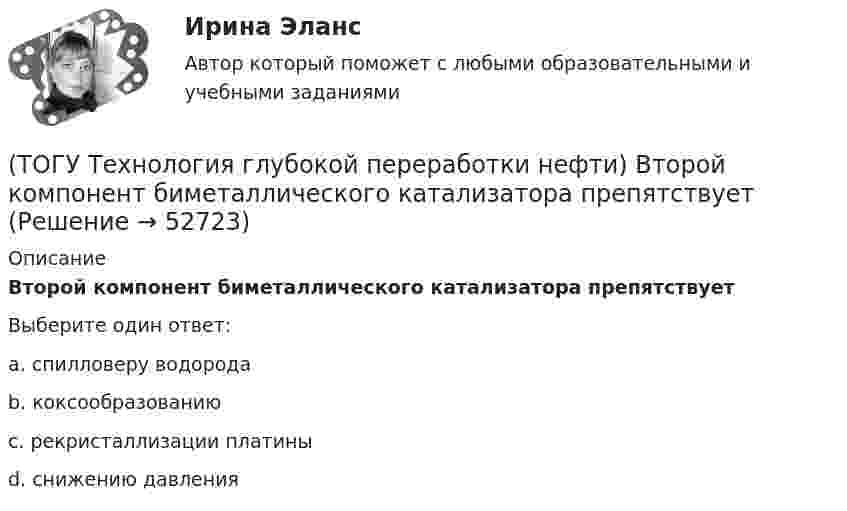      
            Описание
            Второй компонент биметаллического катализатора препятствуетВыберите один ответ:a. спилловеру водорода b. коксообразованию c. рекристаллизации платины d. снижению давления   
            
            
            (ТОГУ Технология глубокой переработки нефти) Вторичную переработку тяжелых фракций нефти затрудняют(ТОГУ Технология глубокой переработки нефти) Второй компонент биметаллического катализатора препятствует(ТОГУ Технология глубокой переработки нефти) Выжиг кокса в регенераторе установки риформинга с НРК происходит(ТОГУ Технология глубокой переработки нефти) Выход кокса в основном зависит от ................... сырья(ТОГУ Технология глубокой переработки нефти) Гидрогенолиз тиофена проводят(ТОГУ Технология глубокой переработки нефти) Гидрокрекинг бензиновых фракций получил широкое распространение(ТОГУ Технология глубокой переработки нефти) Главное преимущество печного висбрекинга – наличие двух ...  (ТОГУ Технология глубокой переработки нефти) Висбрекинг является разновидностью процесса ...(ТОГУ Технология глубокой переработки нефти) В многослойный реактор квенч подают(ТОГУ Технология глубокой переработки нефти) Вначале процессы каталитической гидрогенизации использовались(ТОГУ Технология глубокой переработки нефти) Впервые гидрогенизировать уголь начали(ТОГУ Технология глубокой переработки нефти) В процессе изомеризации активные центры катализатора отравляются(ТОГУ Технология глубокой переработки нефти) В реактор гидроочистки подается ВСГ с концентрацией водорода ......-...... % об.(ТОГУ Технология глубокой переработки нефти) В схеме двухпечного крекинга кубовый продукт направляется
